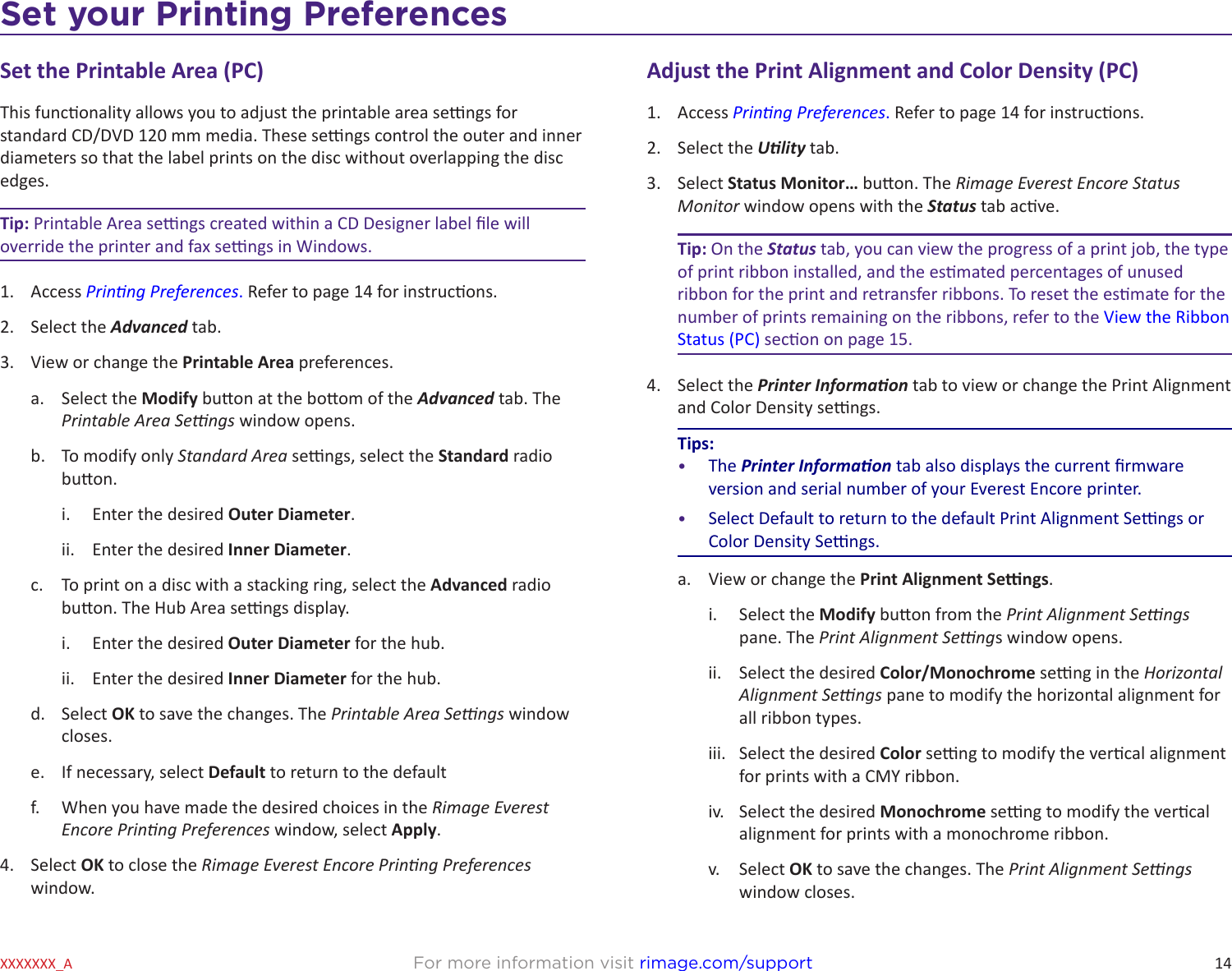 14Set your Printing PreferencesFor more information visit rimage.com/supportXXXXXXX_ASet the Printable Area (PC)This funconality allows you to adjust the printable area sengs for standard CD/DVD 120 mm media. These sengs control the outer and inner diameters so that the label prints on the disc without overlapping the disc edges.Tip: Printable Area sengs created within a CD Designer label le will override the printer and fax sengs in Windows.1.  Access Prinng Preferences. Refer to page 14 for instrucons.2.  Select the Advanced tab.3.  View or change the Printable Area preferences.a.  Select the Modify buon at the boom of the Advanced tab. The Printable Area Sengs window opens.b.  To modify only Standard Area sengs, select the Standard radio buon.i.  Enter the desired Outer Diameter.ii.  Enter the desired Inner Diameter.c.  To print on a disc with a stacking ring, select the Advanced radio buon. The Hub Area sengs display.i.  Enter the desired Outer Diameter for the hub.ii.  Enter the desired Inner Diameter for the hub.d.  Select OK to save the changes. The Printable Area Sengs window closes.e.  If necessary, select Default to return to the default f.  When you have made the desired choices in the Rimage Everest Encore Prinng Preferences window, select Apply.4.  Select OK to close the Rimage Everest Encore Prinng Preferences window.Adjust the Print Alignment and Color Density (PC)1.  Access Prinng Preferences. Refer to page 14 for instrucons.2.  Select the Ulity tab.3.  Select Status Monitor… buon. The Rimage Everest Encore Status Monitor window opens with the Status tab acve.Tip: On the Status tab, you can view the progress of a print job, the type of print ribbon installed, and the esmated percentages of unused ribbon for the print and retransfer ribbons. To reset the esmate for the number of prints remaining on the ribbons, refer to the View the Ribbon Status (PC) secon on page 15.4.  Select the Printer Informaon tab to view or change the Print Alignment and Color Density sengs.Tips:•  The Printer Informaon tab also displays the current rmware version and serial number of your Everest Encore printer.•  Select Default to return to the default Print Alignment Sengs or Color Density Sengs.a.  View or change the Print Alignment Sengs.i.  Select the Modify buon from the Print Alignment Sengs pane. The Print Alignment Sengs window opens.ii.  Select the desired Color/Monochrome seng in the Horizontal Alignment Sengs pane to modify the horizontal alignment for all ribbon types.iii.  Select the desired Color seng to modify the vercal alignment for prints with a CMY ribbon.iv.  Select the desired Monochrome seng to modify the vercal alignment for prints with a monochrome ribbon.v.  Select OK to save the changes. The Print Alignment Sengs window closes.