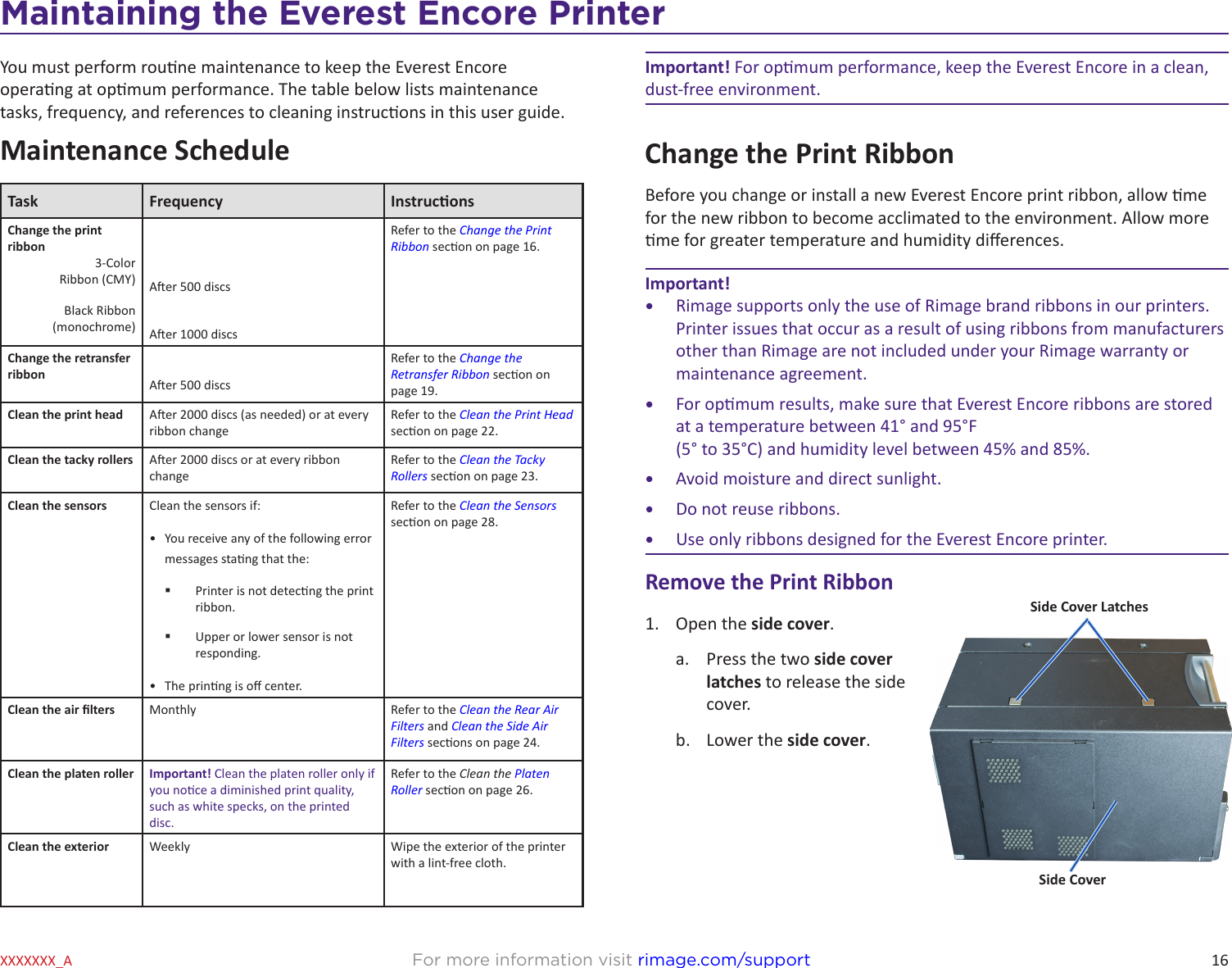 16For more information visit rimage.com/supportXXXXXXX_AMaintaining the Everest Encore PrinterYou must perform roune maintenance to keep the Everest Encore operang at opmum performance. The table below lists maintenance tasks, frequency, and references to cleaning instrucons in this user guide.Maintenance ScheduleTask Frequency InstruconsChange the print ribbon3-Color Ribbon (CMY)Refer to the Change the Print Ribbon secon on page 16.Aer 500 discsBlack Ribbon  (monochrome) Aer 1000 discsChange the retransfer ribbon Aer 500 discsRefer to the Change the Retransfer Ribbon secon on page 19.Clean the print head Aer 2000 discs (as needed) or at every ribbon changeRefer to the Clean the Print Head secon on page 22.Clean the tacky rollers Aer 2000 discs or at every ribbon changeRefer to the Clean the Tacky Rollers secon on page 23.Clean the sensors Clean the sensors if:•  You receive any of the following error messages stang that the: Printer is not detecng the print ribbon.  Upper or lower sensor is not responding. •  The prinng is o center.Refer to the Clean the Sensors secon on page 28.Clean the air lters Monthly Refer to the Clean the Rear Air Filters and Clean the Side Air Filters secons on page 24.Clean the platen roller Important! Clean the platen roller only if you noce a diminished print quality, such as white specks, on the printed disc.Refer to the Clean the Platen Roller secon on page 26.Clean the exterior Weekly Wipe the exterior of the printer with a lint-free cloth.Important! For opmum performance, keep the Everest Encore in a clean, dust-free environment. Change the Print RibbonBefore you change or install a new Everest Encore print ribbon, allow me for the new ribbon to become acclimated to the environment. Allow more me for greater temperature and humidity dierences.Important!•  Rimage supports only the use of Rimage brand ribbons in our printers. Printer issues that occur as a result of using ribbons from manufacturers other than Rimage are not included under your Rimage warranty or maintenance agreement.•  For opmum results, make sure that Everest Encore ribbons are stored at a temperature between 41° and 95°F  (5° to 35°C) and humidity level between 45% and 85%. •  Avoid moisture and direct sunlight.•  Do not reuse ribbons.•  Use only ribbons designed for the Everest Encore printer.Remove the Print Ribbon1.  Open the side cover.a.  Press the two side cover latches to release the side cover.b.  Lower the side cover.Side CoverSide Cover Latches