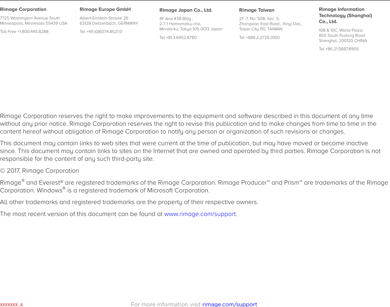 For more information visit rimage.com/supportXXXXXXX_ARimage Corporation reserves the right to make improvements to the equipment and software described in this document at any time without any prior notice. Rimage Corporation reserves the right to revise this publication and to make changes from time to time in the content hereof without obligation of Rimage Corporation to notify any person or organization of such revisions or changes.This document may contain links to web sites that were current at the time of publication, but may have moved or become inactive since. This document may contain links to sites on the Internet that are owned and operated by third parties. Rimage Corporation is not responsible for the content of any such third-party site.© 2017, Rimage CorporationRimage® and Everest® are registered trademarks of the Rimage Corporation. Rimage Producer™ and Prism™ are trademarks of the Rimage Corporation. Windows® is a registered trademark of Microsoft Corporation.All other trademarks and registered trademarks are the property of their respective owners.The most recent version of this document can be found at www.rimage.com/support.Rimage Corporation7725 Washington Avenue South Minneapolis, Minnesota 55439 USAToll Free +1.800.445.8288Rimage Europe GmbHAlbert-Einstein-Strasse 26 63128 Dietzenbach, GERMANYTel +49 (0)6074.8521.0Rimage Japan Co., Ltd.4F Arai #38 Bldg.,  2-7-1 Hamamatsu-cho,  Minato-ku, Tokyo 105-0013 JapanTel +81.3.6452.8780  Rimage Taiwan2F.-7, No. 508, Sec. 5,  Zhongxiao East Road., Xinyi Dist.,  Taipei City 110, TAIWANTel +886.2.2726.0100Rimage Information Technology (Shanghai) Co., Ltd.10B &amp; 10C, World Plaza, 855 South Pudong Road Shanghai, 200120 CHINATel +86.21.5887.8905