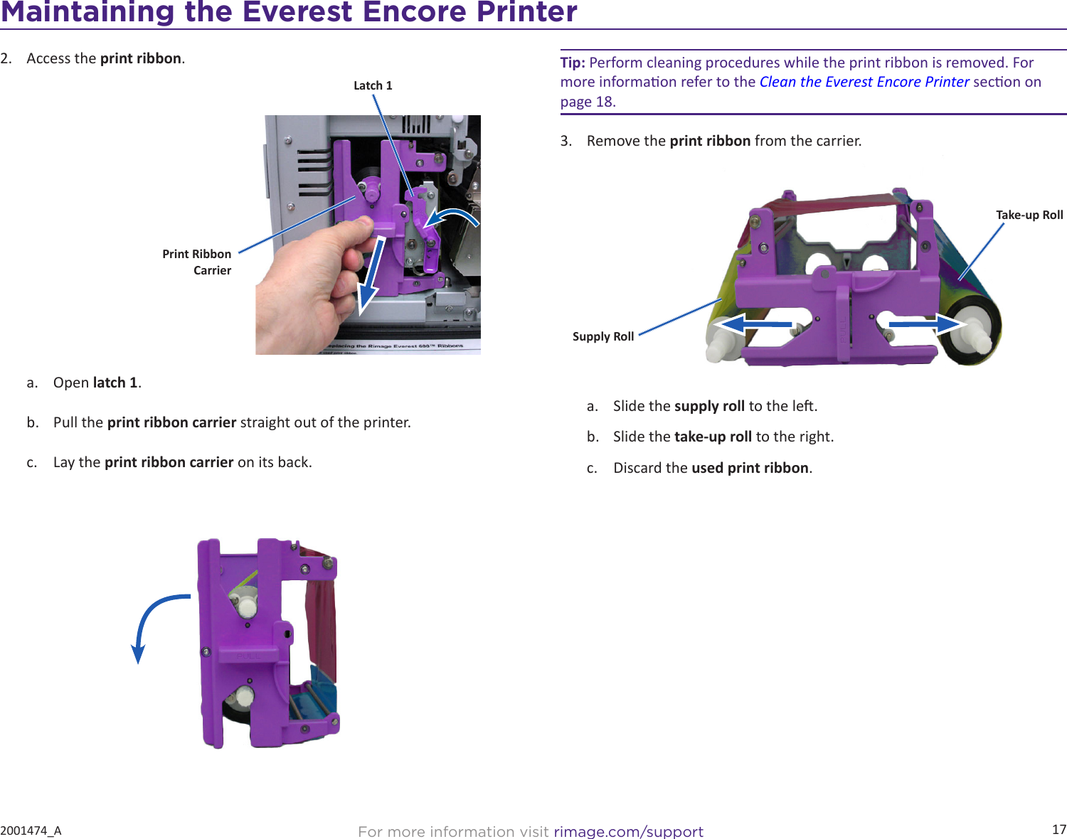 17For more information visit rimage.com/support2001474_A2.  Access the print ribbon.a.  Open latch 1.b.  Pull the print ribbon carrier straight out of the printer.c.  Lay the print ribbon carrier on its back.Print Ribbon  CarrierLatch 1Tip: Perform cleaning procedures while the print ribbon is removed. For more informaon refer to the Clean the Everest Encore Printer secon on page 18.3.  Remove the print ribbon from the carrier.a.  Slide the supply roll to the le.b.  Slide the take-up roll to the right.c.  Discard the used print ribbon.Supply RollTake-up RollMaintaining the Everest Encore Printer