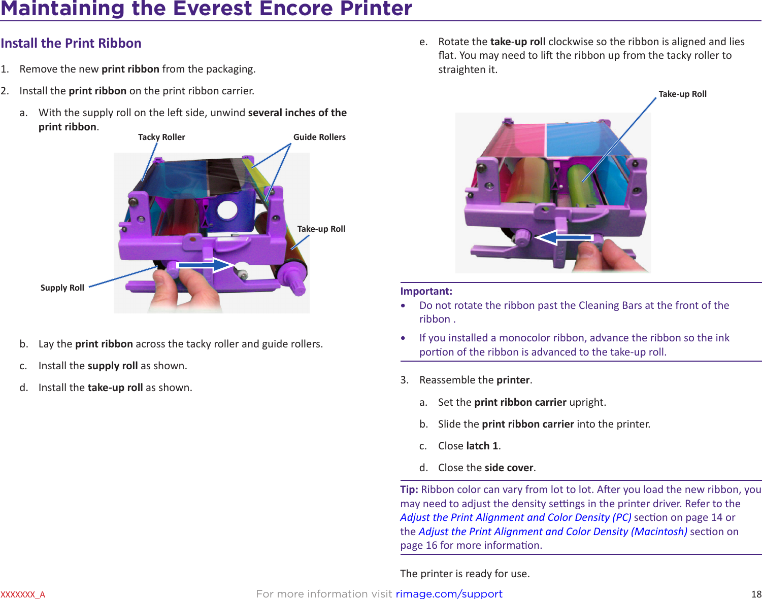 18Maintaining the Everest 600 PrinterFor more information visit rimage.com/supportXXXXXXX_AInstall the Print Ribbon1.  Remove the new print ribbon from the packaging.2.  Install the print ribbon on the print ribbon carrier.a.  With the supply roll on the le side, unwind several inches of the print ribbon.b.  Lay the print ribbon across the tacky roller and guide rollers.c.  Install the supply roll as shown.d.  Install the take-up roll as shown.Tacky RollerSupply RollGuide RollersTake-up Rolle.  Rotate the take-up roll clockwise so the ribbon is aligned and lies at. You may need to li the ribbon up from the tacky roller to straighten it.Important: •  Do not rotate the ribbon past the Cleaning Bars at the front of the ribbon .•  If you installed a monocolor ribbon, advance the ribbon so the ink poron of the ribbon is advanced to the take-up roll.3.  Reassemble the printer.a.  Set the print ribbon carrier upright.b.  Slide the print ribbon carrier into the printer.c.  Close latch 1.d.  Close the side cover.Tip: Ribbon color can vary from lot to lot. Aer you load the new ribbon, you may need to adjust the density sengs in the printer driver. Refer to the Adjust the Print Alignment and Color Density (PC) secon on page 14 or the Adjust the Print Alignment and Color Density (Macintosh) secon on page 16 for more informaon.The printer is ready for use.Take-up RollMaintaining the Everest Encore Printer