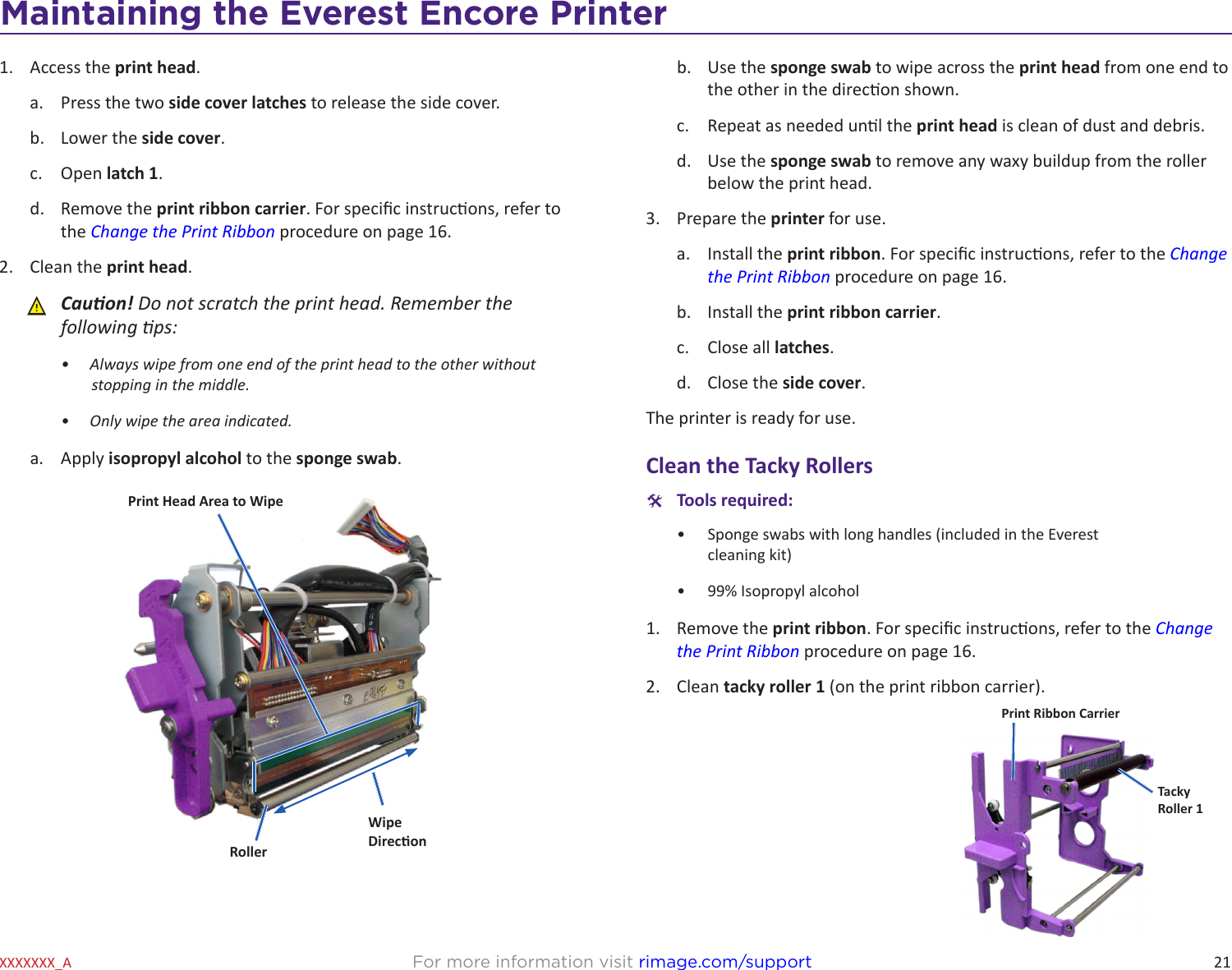 21Maintaining the Everest 600 PrinterFor more information visit rimage.com/supportXXXXXXX_A1.  Access the print head.a.  Press the two side cover latches to release the side cover.b.  Lower the side cover.c.  Open latch 1.d.  Remove the print ribbon carrier. For specic instrucons, refer to the Change the Print Ribbon procedure on page 16.2.  Clean the print head. ȸCauon! Do not scratch the print head. Remember the following ps:•  Always wipe from one end of the print head to the other without stopping in the middle.•  Only wipe the area indicated.a.  Apply isopropyl alcohol to the sponge swab.WipeDireconPrint Head Area to WipeRollerb.  Use the sponge swab to wipe across the print head from one end to the other in the direcon shown.c.  Repeat as needed unl the print head is clean of dust and debris.d.  Use the sponge swab to remove any waxy buildup from the roller below the print head.3.  Prepare the printer for use.a.  Install the print ribbon. For specic instrucons, refer to the Change the Print Ribbon procedure on page 16.b.  Install the print ribbon carrier.c.  Close all latches.d.  Close the side cover.The printer is ready for use.Clean the Tacky Rollers #Tools required: •  Sponge swabs with long handles (included in the Everest  cleaning kit)•  99% Isopropyl alcohol1.  Remove the print ribbon. For specic instrucons, refer to the Change the Print Ribbon procedure on page 16.2.  Clean tacky roller 1 (on the print ribbon carrier).Print Ribbon CarrierTackyRoller 1Maintaining the Everest Encore Printer