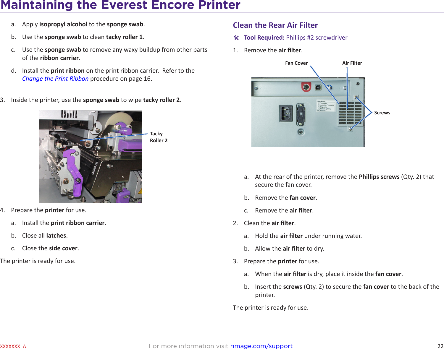 22Maintaining the Everest 600 PrinterFor more information visit rimage.com/supportXXXXXXX_Aa.  Apply isopropyl alcohol to the sponge swab.b.  Use the sponge swab to clean tacky roller 1.c.  Use the sponge swab to remove any waxy buildup from other parts of the ribbon carrier.d.  Install the print ribbon on the print ribbon carrier.  Refer to the Change the Print Ribbon procedure on page 16.3.  Inside the printer, use the sponge swab to wipe tacky roller 2.4.  Prepare the printer for use.a.  Install the print ribbon carrier.b.  Close all latches.c.  Close the side cover.The printer is ready for use.TackyRoller 2Clean the Rear Air Filter #Tool Required: Phillips #2 screwdriver1.  Remove the air lter.a.  At the rear of the printer, remove the Phillips screws (Qty. 2) that secure the fan cover.b.  Remove the fan cover.c.  Remove the air lter.2.  Clean the air lter.a.  Hold the air lter under running water.b.  Allow the air lter to dry.3.  Prepare the printer for use.a.  When the air lter is dry, place it inside the fan cover.b.  Insert the screws (Qty. 2) to secure the fan cover to the back of the printer.The printer is ready for use.Fan Cover Air FilterScrewsMaintaining the Everest Encore Printer