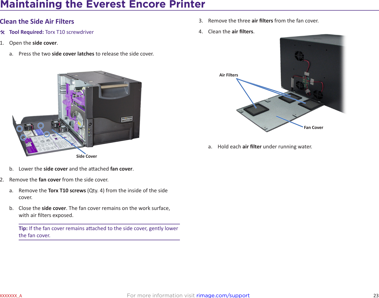23Maintaining the Everest 600 PrinterFor more information visit rimage.com/supportXXXXXXX_AClean the Side Air Filters  #Tool Required: Torx T10 screwdriver1.  Open the side cover.a.  Press the two side cover latches to release the side cover.b.  Lower the side cover and the aached fan cover.2.  Remove the fan cover from the side cover. a.  Remove the Torx T10 screws (Qty. 4) from the inside of the side cover.b.  Close the side cover. The fan cover remains on the work surface, with air lters exposed.Tip: If the fan cover remains aached to the side cover, gently lower the fan cover.Side Cover3.  Remove the three air lters from the fan cover.4.  Clean the air lters.a.  Hold each air lter under running water.Air FiltersFan CoverMaintaining the Everest Encore Printer