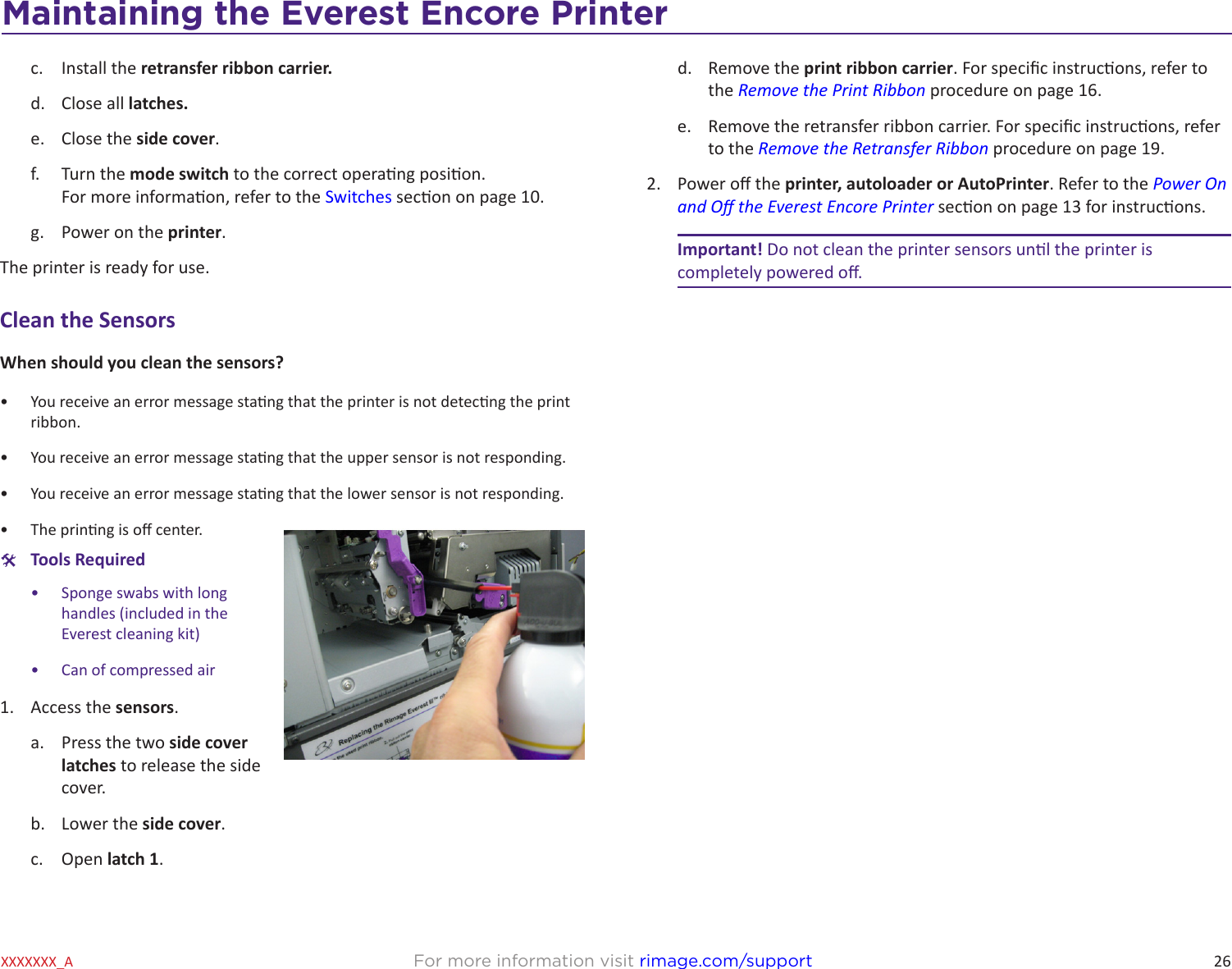 26Maintaining the Everest 600 PrinterFor more information visit rimage.com/supportXXXXXXX_Ac.  Install the retransfer ribbon carrier.d.  Close all latches.e.  Close the side cover.f.  Turn the mode switch to the correct operang posion. For more informaon, refer to the Switches secon on page 10.g.  Power on the printer.The printer is ready for use.Clean the SensorsWhen should you clean the sensors?•  You receive an error message stang that the printer is not detecng the print ribbon.•  You receive an error message stang that the upper sensor is not responding. •  You receive an error message stang that the lower sensor is not responding.•  The prinng is o center. #Tools Required•  Sponge swabs with long handles (included in the Everest cleaning kit)•  Can of compressed air1.  Access the sensors.a.  Press the two side cover latches to release the side cover.b.  Lower the side cover.c.  Open latch 1.d.  Remove the print ribbon carrier. For specic instrucons, refer to the Remove the Print Ribbon procedure on page 16.e.  Remove the retransfer ribbon carrier. For specic instrucons, refer to the Remove the Retransfer Ribbon procedure on page 19.2.  Power o the printer, autoloader or AutoPrinter. Refer to the Power On and O the Everest Encore Printer secon on page 13 for instrucons.Important! Do not clean the printer sensors unl the printer is completely powered o.Maintaining the Everest Encore Printer