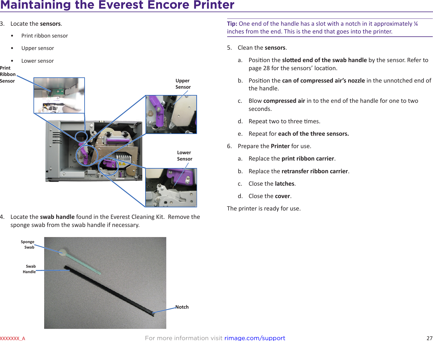 27Maintaining the Everest 600 PrinterFor more information visit rimage.com/supportXXXXXXX_A3.  Locate the sensors.•  Print ribbon sensor•  Upper sensor•  Lower sensor 4.  Locate the swab handle found in the Everest Cleaning Kit.  Remove the sponge swab from the swab handle if necessary.Upper SensorLower SensorPrint Ribbon SensorSponge SwabNotchSwabHandleTip: One end of the handle has a slot with a notch in it approximately ¼ inches from the end. This is the end that goes into the printer. 5.  Clean the sensors.a.  Posion the sloed end of the swab handle by the sensor. Refer to page 28 for the sensors’ locaon. b.  Posion the can of compressed air’s nozzle in the unnotched end of the handle.c.  Blow compressed air in to the end of the handle for one to two seconds.d.  Repeat two to three mes.e.  Repeat for each of the three sensors.6.  Prepare the Printer for use.a.  Replace the print ribbon carrier.b.  Replace the retransfer ribbon carrier.c.  Close the latches.d.  Close the cover.The printer is ready for use.Maintaining the Everest Encore Printer