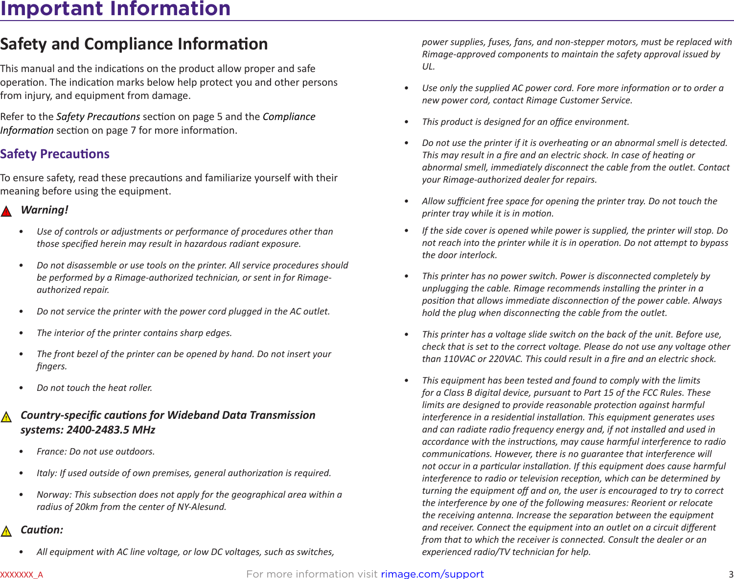 3Important InformationFor more information visit rimage.com/supportXXXXXXX_ASafety and Compliance InformaonThis manual and the indicaons on the product allow proper and safe operaon. The indicaon marks below help protect you and other persons from injury, and equipment from damage. Refer to the Safety Precauons secon on page 5 and the Compliance Informaon secon on page 7 for more informaon.Safety PrecauonsTo ensure safety, read these precauons and familiarize yourself with their meaning before using the equipment. ȸWarning!•  Use of controls or adjustments or performance of procedures other than those specied herein may result in hazardous radiant exposure.•  Do not disassemble or use tools on the printer. All service procedures should be performed by a Rimage-authorized technician, or sent in for Rimage-authorized repair.•  Do not service the printer with the power cord plugged in the AC outlet.•  The interior of the printer contains sharp edges.•  The front bezel of the printer can be opened by hand. Do not insert your ngers.•  Do not touch the heat roller.  ȸCountry-specic cauons for Wideband Data Transmission systems: 2400-2483.5 MHz•  France: Do not use outdoors.•  Italy: If used outside of own premises, general authorizaon is required.•  Norway: This subsecon does not apply for the geographical area within a radius of 20km from the center of NY-Alesund. ȸCauon:•  All equipment with AC line voltage, or low DC voltages, such as switches, power supplies, fuses, fans, and non-stepper motors, must be replaced with Rimage-approved components to maintain the safety approval issued by UL.•  Use only the supplied AC power cord. Fore more informaon or to order a new power cord, contact Rimage Customer Service.•  This product is designed for an oce environment.•  Do not use the printer if it is overheang or an abnormal smell is detected. This may result in a re and an electric shock. In case of heang or abnormal smell, immediately disconnect the cable from the outlet. Contact your Rimage-authorized dealer for repairs.•  Allow sucient free space for opening the printer tray. Do not touch the printer tray while it is in moon.•  If the side cover is opened while power is supplied, the printer will stop. Do not reach into the printer while it is in operaon. Do not aempt to bypass the door interlock.•  This printer has no power switch. Power is disconnected completely by unplugging the cable. Rimage recommends installing the printer in a posion that allows immediate disconnecon of the power cable. Always hold the plug when disconnecng the cable from the outlet.•  This printer has a voltage slide switch on the back of the unit. Before use, check that is set to the correct voltage. Please do not use any voltage other than 110VAC or 220VAC. This could result in a re and an electric shock.•  This equipment has been tested and found to comply with the limits for a Class B digital device, pursuant to Part 15 of the FCC Rules. These limits are designed to provide reasonable protecon against harmful interference in a residenal installaon. This equipment generates uses and can radiate radio frequency energy and, if not installed and used in accordance with the instrucons, may cause harmful interference to radio communicaons. However, there is no guarantee that interference will not occur in a parcular installaon. If this equipment does cause harmful interference to radio or television recepon, which can be determined by turning the equipment o and on, the user is encouraged to try to correct the interference by one of the following measures: Reorient or relocate the receiving antenna. Increase the separaon between the equipment and receiver. Connect the equipment into an outlet on a circuit dierent from that to which the receiver is connected. Consult the dealer or an experienced radio/TV technician for help.