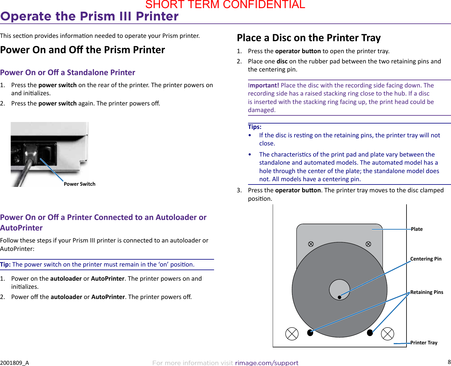 8Operate the Prism III PrinterFor more information visit rimage.com/support2001809_AThis secon provides informaon needed to operate your Prism printer.Power On and O the Prism PrinterPower On or O a Standalone Printer1.  Press the power switch on the rear of the printer. The printer powers on and inializes.2.  Press the power switch again. The printer powers o.Power On or O a Printer Connected to an Autoloader or AutoPrinterFollow these steps if your Prism III printer is connected to an autoloader or AutoPrinter:Tip: The power switch on the printer must remain in the ‘on’ posion.1.  Power on the autoloader or AutoPrinter. The printer powers on and inializes.2.  Power o the autoloader or AutoPrinter. The printer powers o.Power SwitchPlace a Disc on the Printer Tray1.  Press the operator buon to open the printer tray.2.  Place one disc on the rubber pad between the two retaining pins and the centering pin.Important! Place the disc with the recording side facing down. The recording side has a raised stacking ring close to the hub. If a disc is inserted with the stacking ring facing up, the print head could be damaged.Tips:•  If the disc is resng on the retaining pins, the printer tray will not close.•  The characteriscs of the print pad and plate vary between the standalone and automated models. The automated model has a hole through the center of the plate; the standalone model does not. All models have a centering pin.3.  Press the operator buon. The printer tray moves to the disc clamped posion.PlateRetaining PinsCentering PinPrinter TraySHORT TERM CONFIDENTIAL