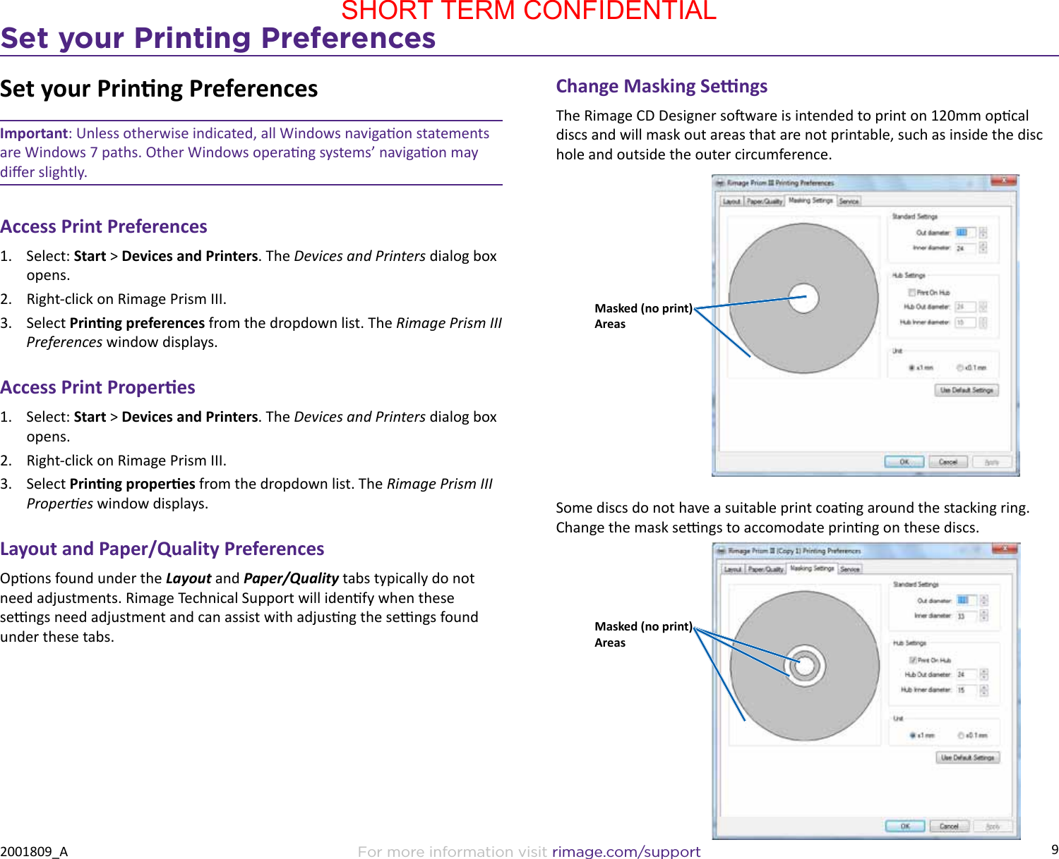 9Set your Printing PreferencesFor more information visit rimage.com/support2001809_ASet your Prinng PreferencesImportant: Unless otherwise indicated, all Windows navigaon statements are Windows 7 paths. Other Windows operang systems’ navigaon may dier slightly.Access Print Preferences1.  Select: Start &gt; Devices and Printers. The Devices and Printers dialog box opens.2.  Right-click on Rimage Prism III.3.  Select Prinng preferences from the dropdown list. The Rimage Prism III Preferences window displays.Access Print Properes1.  Select: Start &gt; Devices and Printers. The Devices and Printers dialog box opens.2.  Right-click on Rimage Prism III.3.  Select Prinng properes from the dropdown list. The Rimage Prism III Properes window displays.Layout and Paper/Quality PreferencesOpons found under the Layout and Paper/Quality tabs typically do not need adjustments. Rimage Technical Support will idenfy when these sengs need adjustment and can assist with adjusng the sengs found under these tabs.Change Masking SengsThe Rimage CD Designer soware is intended to print on 120mm opcal discs and will mask out areas that are not printable, such as inside the disc hole and outside the outer circumference. Some discs do not have a suitable print coang around the stacking ring. Change the mask sengs to accomodate prinng on these discs.Masked (no print) AreasMasked (no print) AreasSHORT TERM CONFIDENTIAL