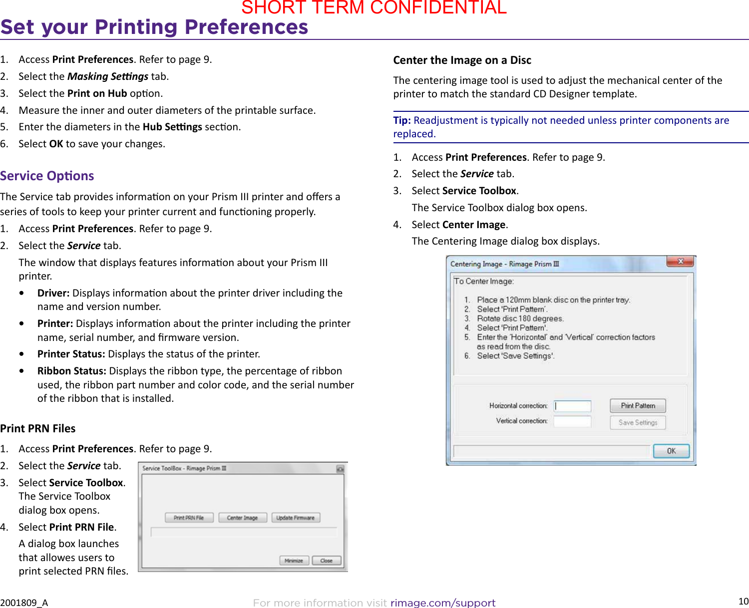 10Set your Printing PreferencesFor more information visit rimage.com/support2001809_A1.  Access Print Preferences. Refer to page 9.2.  Select the Masking Sengs tab.3.  Select the Print on Hub opon.4.  Measure the inner and outer diameters of the printable surface.5.  Enter the diameters in the Hub Sengs secon.6.  Select OK to save your changes.Service OponsThe Service tab provides informaon on your Prism III printer and oers a series of tools to keep your printer current and funconing properly.1.  Access Print Preferences. Refer to page 9.2.  Select the Service tab.The window that displays features informaon about your Prism III printer.•  Driver: Displays informaon about the printer driver including the name and version number.•  Printer: Displays informaon about the printer including the printer name, serial number, and rmware version.•  Printer Status: Displays the status of the printer. •  Ribbon Status: Displays the ribbon type, the percentage of ribbon used, the ribbon part number and color code, and the serial number of the ribbon that is installed.Print PRN Files1.  Access Print Preferences. Refer to page 9.2.  Select the Service tab.3.  Select Service Toolbox. The Service Toolbox dialog box opens.4.  Select Print PRN File.A dialog box launches that allowes users to print selected PRN les.Center the Image on a DiscThe centering image tool is used to adjust the mechanical center of the printer to match the standard CD Designer template.Tip: Readjustment is typically not needed unless printer components are replaced.1.  Access Print Preferences. Refer to page 9.2.  Select the Service tab.3.  Select Service Toolbox.The Service Toolbox dialog box opens.4.  Select Center Image.The Centering Image dialog box displays. SHORT TERM CONFIDENTIAL