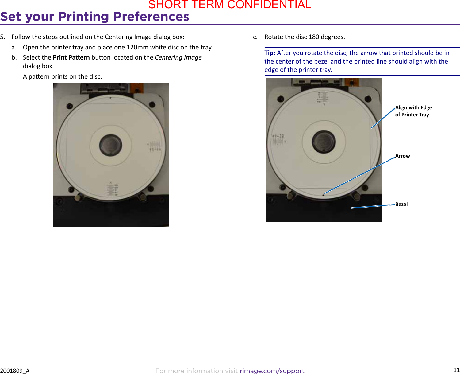 11Set your Printing PreferencesFor more information visit rimage.com/support2001809_A5.  Follow the steps outlined on the Centering Image dialog box:a.  Open the printer tray and place one 120mm white disc on the tray.b.  Select the Print Paern buon located on the Centering Image dialog box.A paern prints on the disc.c.  Rotate the disc 180 degrees. Tip: Aer you rotate the disc, the arrow that printed should be in the center of the bezel and the printed line should align with the edge of the printer tray.Align with Edge of Printer TrayBezelArrow SHORT TERM CONFIDENTIAL