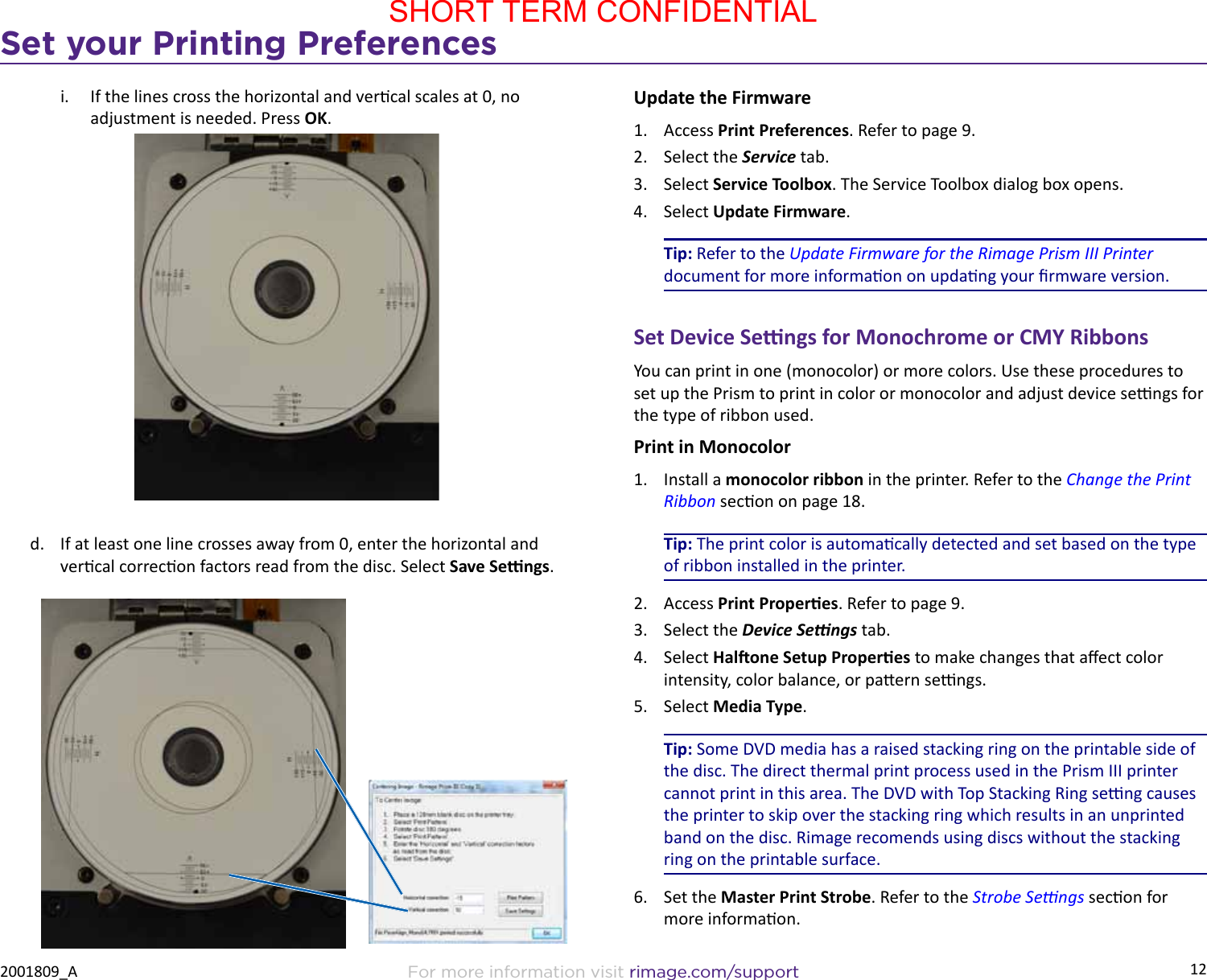 12Set your Printing PreferencesFor more information visit rimage.com/support2001809_Ai.  If the lines cross the horizontal and vercal scales at 0, no adjustment is needed. Press OK.d.  If at least one line crosses away from 0, enter the horizontal and vercal correcon factors read from the disc. Select Save Sengs.Update the Firmware1.  Access Print Preferences. Refer to page 9.2.  Select the Service tab.3.  Select Service Toolbox. The Service Toolbox dialog box opens.4.  Select Update Firmware.Tip: Refer to the Update Firmware for the Rimage Prism III Printer document for more informaon on updang your rmware version.Set Device Sengs for Monochrome or CMY RibbonsYou can print in one (monocolor) or more colors. Use these procedures to set up the Prism to print in color or monocolor and adjust device sengs for the type of ribbon used.Print in Monocolor1.  Install a monocolor ribbon in the printer. Refer to the Change the Print Ribbon secon on page 18.Tip: The print color is automacally detected and set based on the type of ribbon installed in the printer.2.  Access Print Properes. Refer to page 9.3.  Select the Device Sengs tab.4.  Select Halone Setup Properes to make changes that aect color intensity, color balance, or paern sengs.5.  Select Media Type.Tip: Some DVD media has a raised stacking ring on the printable side of the disc. The direct thermal print process used in the Prism III printer cannot print in this area. The DVD with Top Stacking Ring seng causes the printer to skip over the stacking ring which results in an unprinted band on the disc. Rimage recomends using discs without the stacking ring on the printable surface.6.  Set the Master Print Strobe. Refer to the Strobe Sengs secon for more informaon.SHORT TERM CONFIDENTIAL