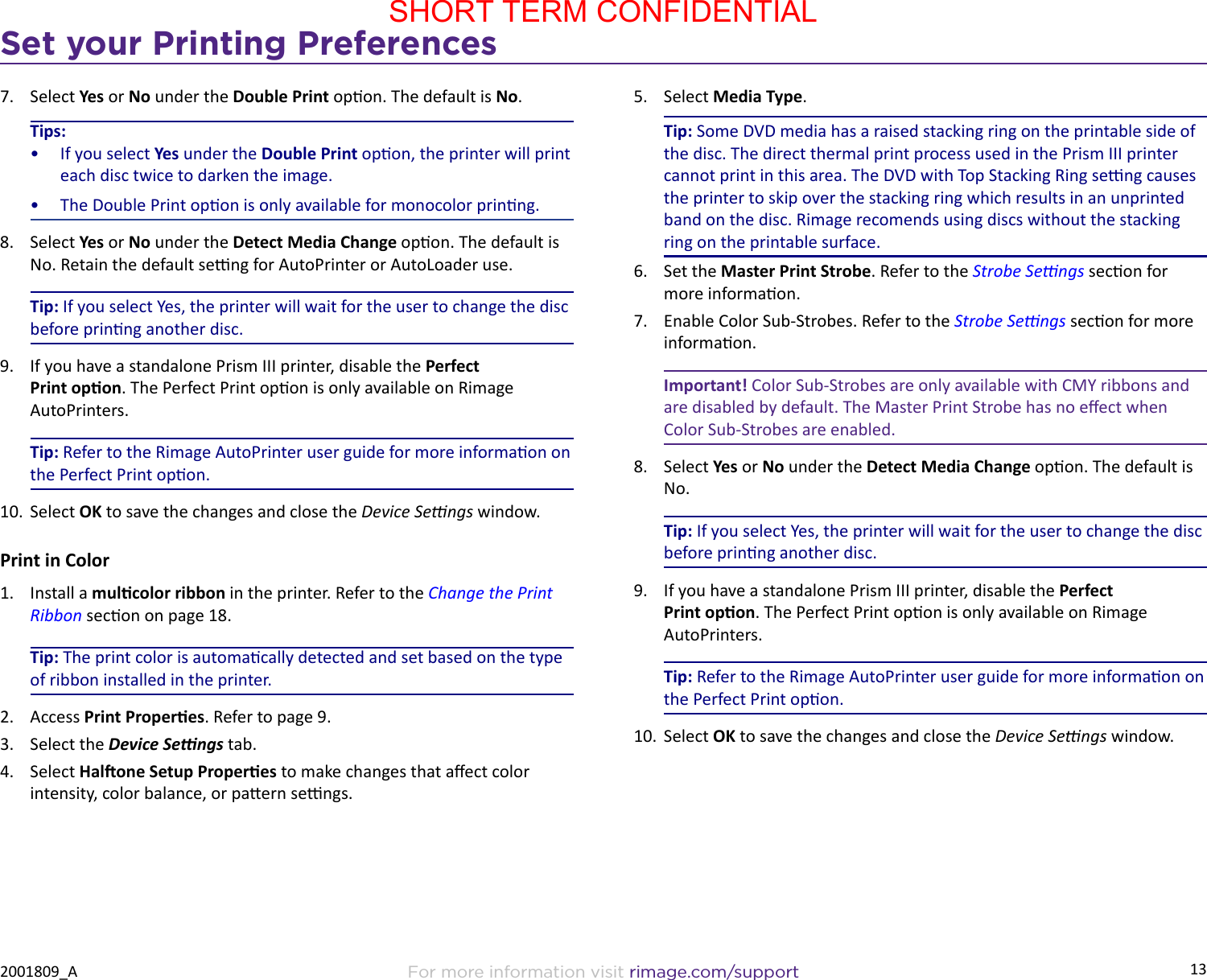 13Set your Printing PreferencesFor more information visit rimage.com/support2001809_A7.  Select Yes or No under the Double Print opon. The default is No.Tips:•  If you select Yes under the Double Print opon, the printer will print each disc twice to darken the image.•  The Double Print opon is only available for monocolor prinng.8.  Select Yes or No under the Detect Media Change opon. The default is No. Retain the default seng for AutoPrinter or AutoLoader use.Tip: If you select Yes, the printer will wait for the user to change the disc before prinng another disc.9.  If you have a standalone Prism III printer, disable the Perfect Print opon. The Perfect Print opon is only available on Rimage AutoPrinters.Tip: Refer to the Rimage AutoPrinter user guide for more informaon on the Perfect Print opon.10.  Select OK to save the changes and close the Device Sengs window.Print in Color1.  Install a mulcolor ribbon in the printer. Refer to the Change the Print Ribbon secon on page 18.Tip: The print color is automacally detected and set based on the type of ribbon installed in the printer.2.  Access Print Properes. Refer to page 9.3.  Select the Device Sengs tab.4.  Select Halone Setup Properes to make changes that aect color intensity, color balance, or paern sengs.5.  Select Media Type.Tip: Some DVD media has a raised stacking ring on the printable side of the disc. The direct thermal print process used in the Prism III printer cannot print in this area. The DVD with Top Stacking Ring seng causes the printer to skip over the stacking ring which results in an unprinted band on the disc. Rimage recomends using discs without the stacking ring on the printable surface.6.  Set the Master Print Strobe. Refer to the Strobe Sengs secon for more informaon.7.  Enable Color Sub-Strobes. Refer to the Strobe Sengs secon for more informaon.Important! Color Sub-Strobes are only available with CMY ribbons and are disabled by default. The Master Print Strobe has no eect when Color Sub-Strobes are enabled. 8.  Select Yes or No under the Detect Media Change opon. The default is No.Tip: If you select Yes, the printer will wait for the user to change the disc before prinng another disc.9.  If you have a standalone Prism III printer, disable the Perfect Print opon. The Perfect Print opon is only available on Rimage AutoPrinters.Tip: Refer to the Rimage AutoPrinter user guide for more informaon on the Perfect Print opon.10.  Select OK to save the changes and close the Device Sengs window.SHORT TERM CONFIDENTIAL