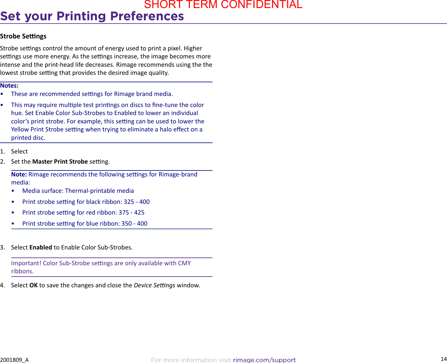 14Set your Printing PreferencesFor more information visit rimage.com/support2001809_AStrobe Sengs Strobe sengs control the amount of energy used to print a pixel. Higher sengs use more energy. As the sengs increase, the image becomes more intense and the print-head life decreases. Rimage recommends using the the lowest strobe seng that provides the desired image quality.Notes:•  These are recommended sengs for Rimage brand media.•  This may require mulple test prinngs on discs to ne-tune the color hue. Set Enable Color Sub-Strobes to Enabled to lower an individual color’s print strobe. For example, this seng can be used to lower the Yellow Print Strobe seng when trying to eliminate a halo eect on a printed disc.1.  Select 2.  Set the Master Print Strobe seng. Note: Rimage recommends the following sengs for Rimage-brand media:•  Media surface: Thermal-printable media•  Print strobe seng for black ribbon: 325 - 400•  Print strobe seng for red ribbon: 375 - 425•  Print strobe seng for blue ribbon: 350 - 4003.  Select Enabled to Enable Color Sub-Strobes.Important! Color Sub-Strobe sengs are only available with CMY ribbons.4.  Select OK to save the changes and close the Device Sengs window.SHORT TERM CONFIDENTIAL