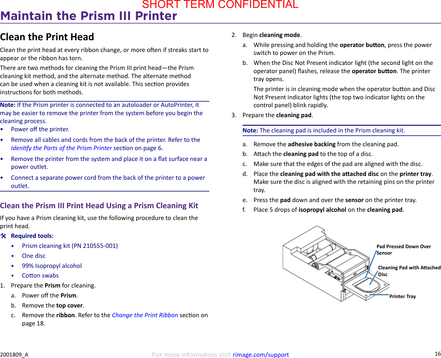 16Maintain the Prism III PrinterFor more information visit rimage.com/support2001809_AClean the Print HeadClean the print head at every ribbon change, or more oen if streaks start to appear or the ribbon has torn.There are two methods for cleaning the Prism III print head—the Prism cleaning kit method, and the alternate method. The alternate method can be used when a cleaning kit is not available. This secon provides instrucons for both methods.Note: If the Prism printer is connected to an autoloader or AutoPrinter, it may be easier to remove the printer from the system before you begin the cleaning process.•  Power o the printer.•  Remove all cables and cords from the back of the printer. Refer to the Idenfy the Parts of the Prism Printer secon on page 6.•  Remove the printer from the system and place it on a at surface near a power outlet.•  Connect a separate power cord from the back of the printer to a power outlet.Clean the Prism III Print Head Using a Prism Cleaning KitIf you have a Prism cleaning kit, use the following procedure to clean the print head. #Required tools:•  Prism cleaning kit (PN 210555-001)•  One disc•  99% Isopropyl alcohol•  Coon swabs1.  Prepare the Prism for cleaning.a.  Power o the Prism.b.  Remove the top cover.c.  Remove the ribbon. Refer to the Change the Print Ribbon secon on page 18.2.  Begin cleaning mode.a.  While pressing and holding the operator buon, press the power switch to power on the Prism.b.  When the Disc Not Present indicator light (the second light on the operator panel) ashes, release the operator buon. The printer tray opens.The printer is in cleaning mode when the operator buon and Disc Not Present indicator lights (the top two indicator lights on the control panel) blink rapidly.3.  Prepare the cleaning pad.Note: The cleaning pad is included in the Prism cleaning kit.a.  Remove the adhesive backing from the cleaning pad.b.  Aach the cleaning pad to the top of a disc.c.  Make sure that the edges of the pad are aligned with the disc.d.  Place the cleaning pad with the aached disc on the printer tray. Make sure the disc is aligned with the retaining pins on the printer tray.e.  Press the pad down and over the sensor on the printer tray.f.  Place 5 drops of isopropyl alcohol on the cleaning pad.Pad Pressed Down Over SensorCleaning Pad with Aached DiscPrinter TraySHORT TERM CONFIDENTIAL