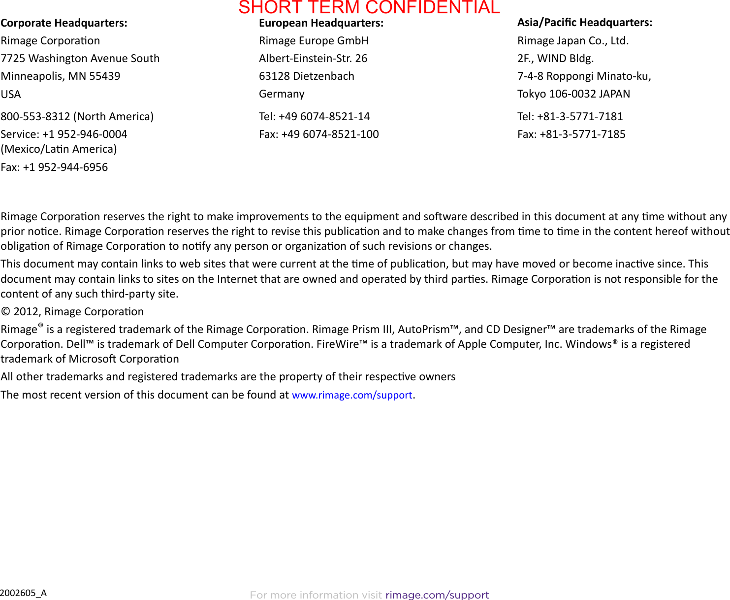 For more information visit rimage.com/support2002605_ARimage Corporaon reserves the right to make improvements to the equipment and soware described in this document at any me without any prior noce. Rimage Corporaon reserves the right to revise this publicaon and to make changes from me to me in the content hereof without obligaon of Rimage Corporaon to nofy any person or organizaon of such revisions or changes.This document may contain links to web sites that were current at the me of publicaon, but may have moved or become inacve since. This document may contain links to sites on the Internet that are owned and operated by third pares. Rimage Corporaon is not responsible for the content of any such third-party site.© 2012, Rimage CorporaonRimage® is a registered trademark of the Rimage Corporaon. Rimage Prism III, AutoPrism™, and CD Designer™ are trademarks of the Rimage Corporaon. Dell™ is trademark of Dell Computer Corporaon. FireWire™ is a trademark of Apple Computer, Inc. Windows® is a registered trademark of Microso CorporaonAll other trademarks and registered trademarks are the property of their respecve ownersThe most recent version of this document can be found at www.rimage.com/support.Corporate Headquarters:Rimage Corporaon7725 Washington Avenue SouthMinneapolis, MN 55439USA800-553-8312 (North America)Service: +1 952-946-0004                   (Mexico/Lan America)Fax: +1 952-944-6956European Headquarters:Rimage Europe GmbHAlbert-Einstein-Str. 2663128 Dietzenbach GermanyTel: +49 6074-8521-14Fax: +49 6074-8521-100Asia/Pacic Headquarters:Rimage Japan Co., Ltd.2F., WIND Bldg.7-4-8 Roppongi Minato-ku, Tokyo 106-0032 JAPANTel: +81-3-5771-7181Fax: +81-3-5771-7185SHORT TERM CONFIDENTIAL