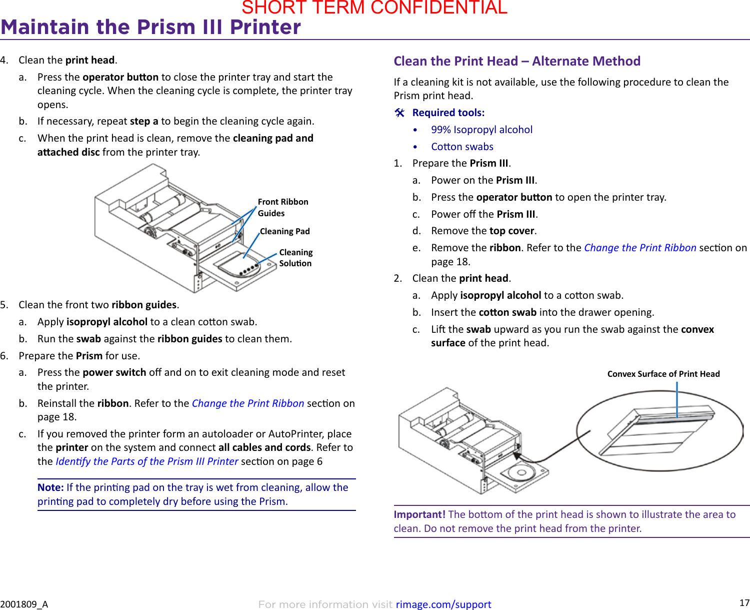 17Maintain the Prism III PrinterFor more information visit rimage.com/support2001809_A4.  Clean the print head.a.  Press the operator buon to close the printer tray and start the cleaning cycle. When the cleaning cycle is complete, the printer tray opens.b.  If necessary, repeat step a to begin the cleaning cycle again.c.  When the print head is clean, remove the cleaning pad and aached disc from the printer tray.5.  Clean the front two ribbon guides.a.  Apply isopropyl alcohol to a clean coon swab.b.  Run the swab against the ribbon guides to clean them.6.  Prepare the Prism for use.a.  Press the power switch o and on to exit cleaning mode and reset the printer.b.  Reinstall the ribbon. Refer to the Change the Print Ribbon secon on page 18.c.  If you removed the printer form an autoloader or AutoPrinter, place the printer on the system and connect all cables and cords. Refer to the Idenfy the Parts of the Prism III Printer secon on page 6Note: If the prinng pad on the tray is wet from cleaning, allow the prinng pad to completely dry before using the Prism.Front Ribbon GuidesCleaning PadCleaning SoluonClean the Print Head – Alternate MethodIf a cleaning kit is not available, use the following procedure to clean the Prism print head. #Required tools:•  99% Isopropyl alcohol•  Coon swabs1.  Prepare the Prism III.a.  Power on the Prism III.b.  Press the operator buon to open the printer tray.c.  Power o the Prism III.d.  Remove the top cover.e.  Remove the ribbon. Refer to the Change the Print Ribbon secon on page 18.2.  Clean the print head.a.  Apply isopropyl alcohol to a coon swab.b.  Insert the coon swab into the drawer opening.c.  Li the swab upward as you run the swab against the convex surface of the print head.Convex Surface of Print HeadImportant! The boom of the print head is shown to illustrate the area to clean. Do not remove the print head from the printer.SHORT TERM CONFIDENTIAL