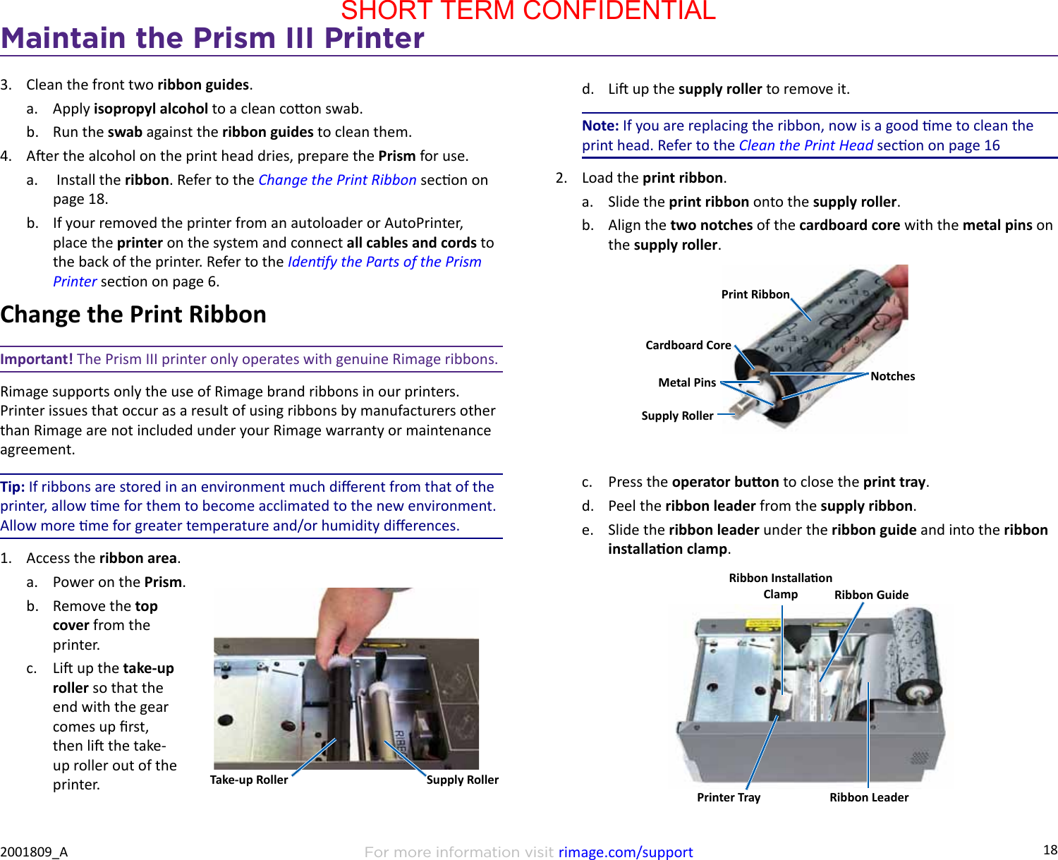 18Maintain the Prism III PrinterFor more information visit rimage.com/support2001809_A3.  Clean the front two ribbon guides.a.  Apply isopropyl alcohol to a clean coon swab.b.  Run the swab against the ribbon guides to clean them.4.  Aer the alcohol on the print head dries, prepare the Prism for use.a.   Install the ribbon. Refer to the Change the Print Ribbon secon on page 18.b.  If your removed the printer from an autoloader or AutoPrinter, place the printer on the system and connect all cables and cords to the back of the printer. Refer to the Idenfy the Parts of the Prism Printer secon on page 6.Change the Print RibbonImportant! The Prism III printer only operates with genuine Rimage ribbons.Rimage supports only the use of Rimage brand ribbons in our printers. Printer issues that occur as a result of using ribbons by manufacturers other than Rimage are not included under your Rimage warranty or maintenance agreement.Tip: If ribbons are stored in an environment much dierent from that of the printer, allow me for them to become acclimated to the new environment. Allow more me for greater temperature and/or humidity dierences.1.  Access the ribbon area.a.  Power on the Prism.b.  Remove the top cover from the printer.c.  Li up the take-up roller so that the end with the gear comes up rst, then li the take-up roller out of the printer. Take-up Roller Supply Rollerd.  Li up the supply roller to remove it.Note: If you are replacing the ribbon, now is a good me to clean the print head. Refer to the Clean the Print Head secon on page 162.  Load the print ribbon.a.  Slide the print ribbon onto the supply roller.b.  Align the two notches of the cardboard core with the metal pins on the supply roller.c.  Press the operator buon to close the print tray.d.  Peel the ribbon leader from the supply ribbon.e.  Slide the ribbon leader under the ribbon guide and into the ribbon installaon clamp.Print RibbonNotchesCardboard CoreMetal PinsSupply RollerRibbon Installaon Clamp Ribbon GuideRibbon LeaderPrinter TraySHORT TERM CONFIDENTIAL