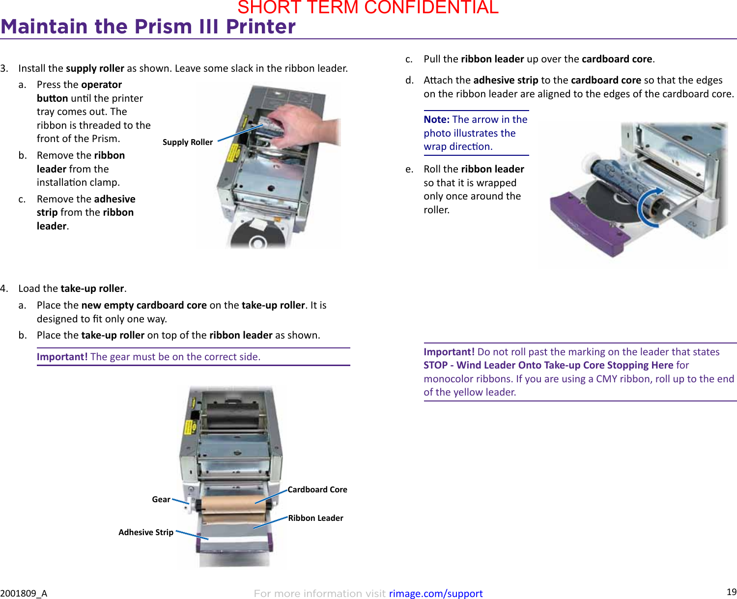 19Maintain the Prism III PrinterFor more information visit rimage.com/support2001809_A3.  Install the supply roller as shown. Leave some slack in the ribbon leader.a.  Press the operator buon unl the printer tray comes out. The ribbon is threaded to the front of the Prism.b.  Remove the ribbon leader from the installaon clamp.c.  Remove the adhesive strip from the ribbon leader.4.  Load the take-up roller.a.  Place the new empty cardboard core on the take-up roller. It is designed to t only one way.b.  Place the take-up roller on top of the ribbon leader as shown.Important! The gear must be on the correct side.Supply RollerCardboard CoreRibbon LeaderGearAdhesive Stripc.  Pull the ribbon leader up over the cardboard core.d.  Aach the adhesive strip to the cardboard core so that the edges on the ribbon leader are aligned to the edges of the cardboard core.Note: The arrow in the photo illustrates the wrap direcon.e.  Roll the ribbon leader so that it is wrapped only once around the roller.Important! Do not roll past the marking on the leader that states STOP - Wind Leader Onto Take-up Core Stopping Here for monocolor ribbons. If you are using a CMY ribbon, roll up to the end of the yellow leader.SHORT TERM CONFIDENTIAL