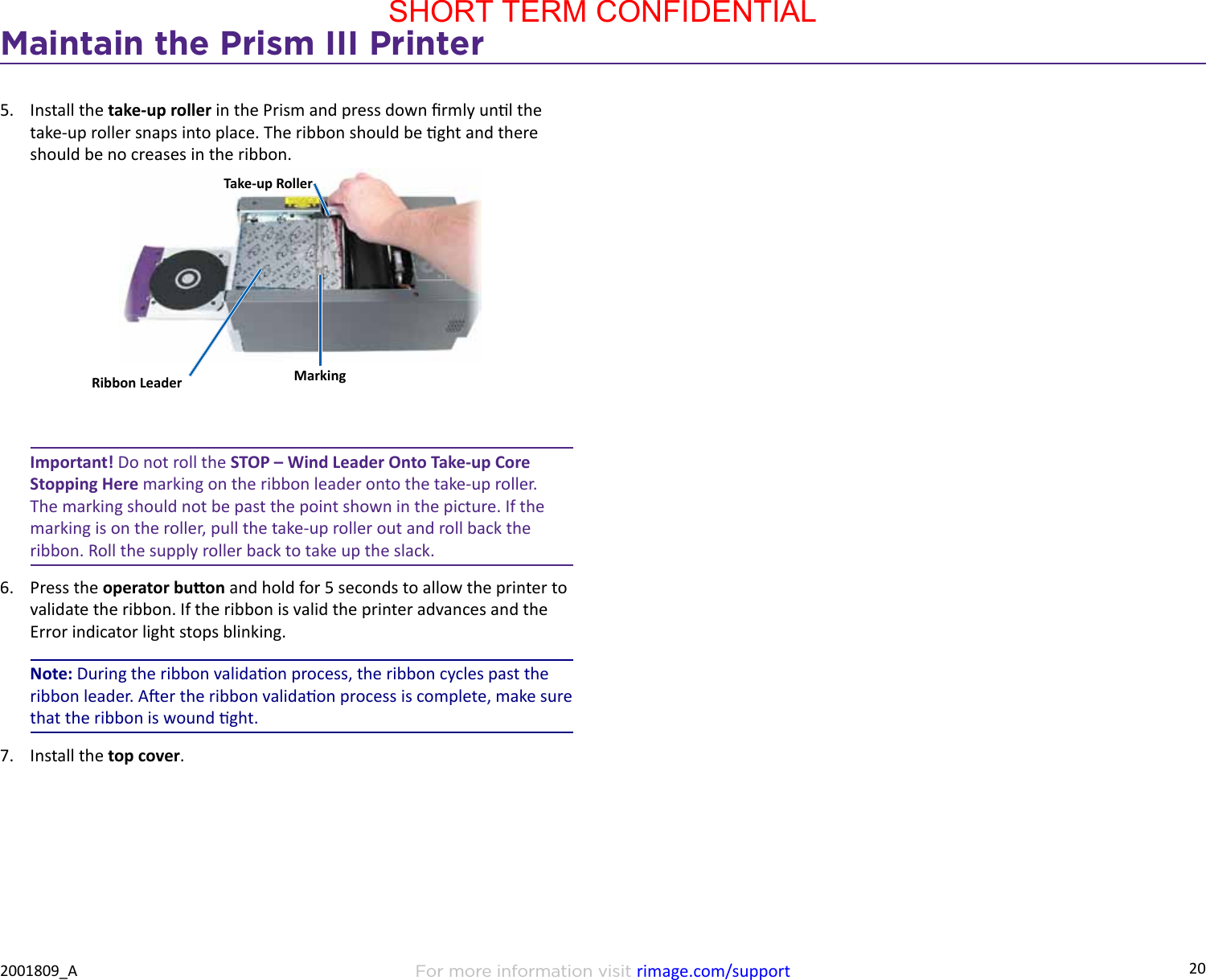 20Maintain the Prism III PrinterFor more information visit rimage.com/support2001809_A5.  Install the take-up roller in the Prism and press down rmly unl the take-up roller snaps into place. The ribbon should be ght and there should be no creases in the ribbon.Important! Do not roll the STOP – Wind Leader Onto Take-up Core Stopping Here marking on the ribbon leader onto the take-up roller. The marking should not be past the point shown in the picture. If the marking is on the roller, pull the take-up roller out and roll back the ribbon. Roll the supply roller back to take up the slack.6.  Press the operator buon and hold for 5 seconds to allow the printer to validate the ribbon. If the ribbon is valid the printer advances and the Error indicator light stops blinking.Note: During the ribbon validaon process, the ribbon cycles past the ribbon leader. Aer the ribbon validaon process is complete, make sure that the ribbon is wound ght.7.  Install the top cover.Ribbon LeaderTake-up RollerMarkingSHORT TERM CONFIDENTIAL