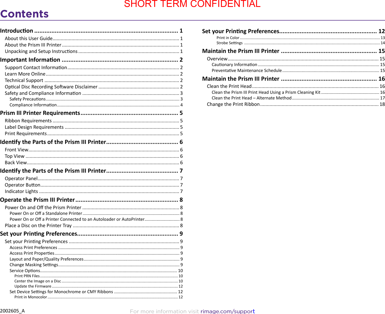 Contents2002605_A For more information visit rimage.com/supportIntroducon .................................................................................... 1About this User Guide .............................................................................................. 1About the Prism III Printer ....................................................................................... 1Unpacking and Setup Instrucons ........................................................................... 1Important Informaon .................................................................... 2Support Contact Informaon ................................................................................... 2Learn More Online ................................................................................................... 2Technical Support .................................................................................................... 2Opcal Disc Recording Soware Disclaimer ............................................................ 2Safety and Compliance Informaon ........................................................................ 3Safety Precauons .............................................................................................................. 3Compliance Informaon ..................................................................................................... 4Prism III Printer Requirements ......................................................... 5Ribbon Requirements .............................................................................................. 5Label Design Requirements ..................................................................................... 5Print Requirements .................................................................................................. 5Idenfy the Parts of the Prism III Printer .......................................... 6Front View ................................................................................................................ 6Top View .................................................................................................................. 6Back View ................................................................................................................. 6Idenfy the Parts of the Prism III Printer .......................................... 7Operator Panel ......................................................................................................... 7Operator Buon ....................................................................................................... 7Indicator Lights ........................................................................................................ 7Operate the Prism III Printer ............................................................ 8Power On and O the Prism Printer ........................................................................ 8Power On or O a Standalone Printer ................................................................................ 8Power On or O a Printer Connected to an Autoloader or AutoPrinter............................. 8Place a Disc on the Printer Tray ............................................................................... 8Set your Prinng Preferences........................................................... 9Set your Prinng Preferences .................................................................................. 9Access Print Preferences .................................................................................................... 9Access Print Properes ....................................................................................................... 9Layout and Paper/Quality Preferences ............................................................................... 9Change Masking Sengs .................................................................................................... 9Service Opons ................................................................................................................. 10Print PRN Files ................................................................................................................................ 10Center the Image on a Disc ............................................................................................................ 10Update the Firmware ..................................................................................................................... 12Set Device Sengs for Monochrome or CMY Ribbons .................................................... 12Print in Monocolor ......................................................................................................................... 12Set your Prinng Preferences......................................................... 12Print in Color .................................................................................................................................. 13Strobe Sengs  .............................................................................................................................. 14Maintain the Prism III Printer ........................................................ 15Overview ................................................................................................................ 15Cauonary Informaon .................................................................................................... 15Preventave Maintenance Schedule ................................................................................ 15Maintain the Prism III Printer ........................................................ 16Clean the Print Head .............................................................................................. 16Clean the Prism III Print Head Using a Prism Cleaning Kit ................................................ 16Clean the Print Head – Alternate Method ........................................................................ 17Change the Print Ribbon ........................................................................................ 18SHORT TERM CONFIDENTIAL