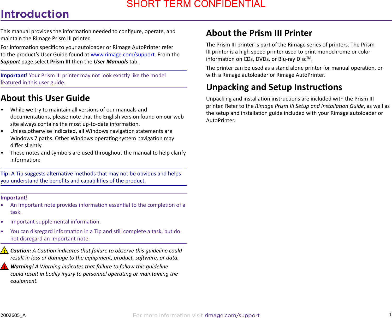 1For more information visit rimage.com/support2002605_AIntroductionThis manual provides the informaon needed to congure, operate, and maintain the Rimage Prism III printer.For informaon specic to your autoloader or Rimage AutoPrinter refer to the product’s User Guide found at www.rimage.com/support. From the Support page select Prism III then the User Manuals tab. Important! Your Prism III printer may not look exactly like the model featured in this user guide.About this User Guide•  While we try to maintain all versions of our manuals and documentaons, please note that the English version found on our web site always contains the most up-to-date informaon. •  Unless otherwise indicated, all Windows navigaon statements are Windows 7 paths. Other Windows operang system navigaon may dier slightly.•  These notes and symbols are used throughout the manual to help clarify informaon:Tip: A Tip suggests alternave methods that may not be obvious and helps you understand the benets and capabilies of the product.Important! •  An Important note provides informaon essenal to the compleon of a task. •  Important supplemental informaon.•  You can disregard informaon in a Tip and sll complete a task, but do not disregard an Important note. nCauon: A Cauon indicates that failure to observe this guideline could result in loss or damage to the equipment, product, soware, or data. nWarning! A Warning indicates that failure to follow this guideline could result in bodily injury to personnel operang or maintaining the equipment.About the Prism III PrinterThe Prism III printer is part of the Rimage series of printers. The Prism III printer is a high speed printer used to print monochrome or color informaon on CDs, DVDs, or Blu-ray DiscTM.The printer can be used as a stand alone printer for manual operaon, or with a Rimage autoloader or Rimage AutoPrinter.Unpacking and Setup InstruconsUnpacking and installaon instrucons are included with the Prism III printer. Refer to the Rimage Prism III Setup and Installaon Guide, as well as the setup and installaon guide included with your Rimage autoloader or AutoPrinter.SHORT TERM CONFIDENTIAL