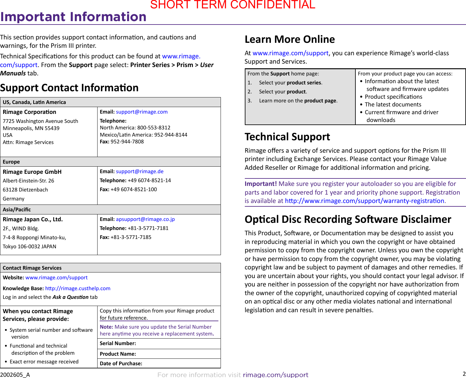 2For more information visit rimage.com/support2002605_AImportant InformationThis secon provides support contact informaon, and cauons and warnings, for the Prism III printer. Technical Specicaons for this product can be found at www.rimage.com/support. From the Support page select: Printer Series &gt; Prism &gt; User Manuals tab. Support Contact InformaonUS, Canada, Lan AmericaRimage Corporaon7725 Washington Avenue South Minneapolis, MN 55439 USA An: Rimage ServicesEmail: support@rimage.com  Telephone: North America: 800-553-8312 Mexico/Lan America: 952-944-8144 Fax: 952-944-7808EuropeRimage Europe GmbHAlbert-Einstein-Str. 2663128 Dietzenbach GermanyEmail: support@rimage.deTelephone: +49 6074-8521-14Fax: +49 6074-8521-100Asia/PacicRimage Japan Co., Ltd.2F., WIND Bldg. 7-4-8 Roppongi Minato-ku, Tokyo 106-0032 JAPANEmail: apsupport@rimage.co.jpTelephone: +81-3-5771-7181Fax: +81-3-5771-7185Contact Rimage ServicesWebsite: www.rimage.com/supportKnowledge Base: hp://rimage.custhelp.comLog in and select the Ask a Queson tabWhen you contact Rimage Services, please provide:•  System serial number and soware version•  Funconal and technical descripon of the problem•  Exact error message receivedCopy this informaon from your Rimage product for future reference.Note: Make sure you update the Serial Number here anyme you receive a replacement system.Serial Number:Product Name:Date of Purchase:Learn More OnlineAt www.rimage.com/support, you can experience Rimage’s world-class Support and Services.From the Support home page:1.  Select your product series.2.  Select your product.3.  Learn more on the product page.From your product page you can access:• Informaon about the latest soware and rmware updates• Product specicaons• The latest documents• Current rmware and driver downloadsTechnical SupportRimage oers a variety of service and support opons for the Prism III printer including Exchange Services. Please contact your Rimage Value Added Reseller or Rimage for addional informaon and pricing.Important! Make sure you register your autoloader so you are eligible for parts and labor covered for 1 year and priority phone support. Registraon is available at hp://www.rimage.com/support/warranty-registraon.Opcal Disc Recording Soware DisclaimerThis Product, Soware, or Documentaon may be designed to assist you in reproducing material in which you own the copyright or have obtained permission to copy from the copyright owner. Unless you own the copyright or have permission to copy from the copyright owner, you may be violang copyright law and be subject to payment of damages and other remedies. If you are uncertain about your rights, you should contact your legal advisor. If you are neither in possession of the copyright nor have authorizaon from the owner of the copyright, unauthorized copying of copyrighted material on an opcal disc or any other media violates naonal and internaonal legislaon and can result in severe penales.SHORT TERM CONFIDENTIAL