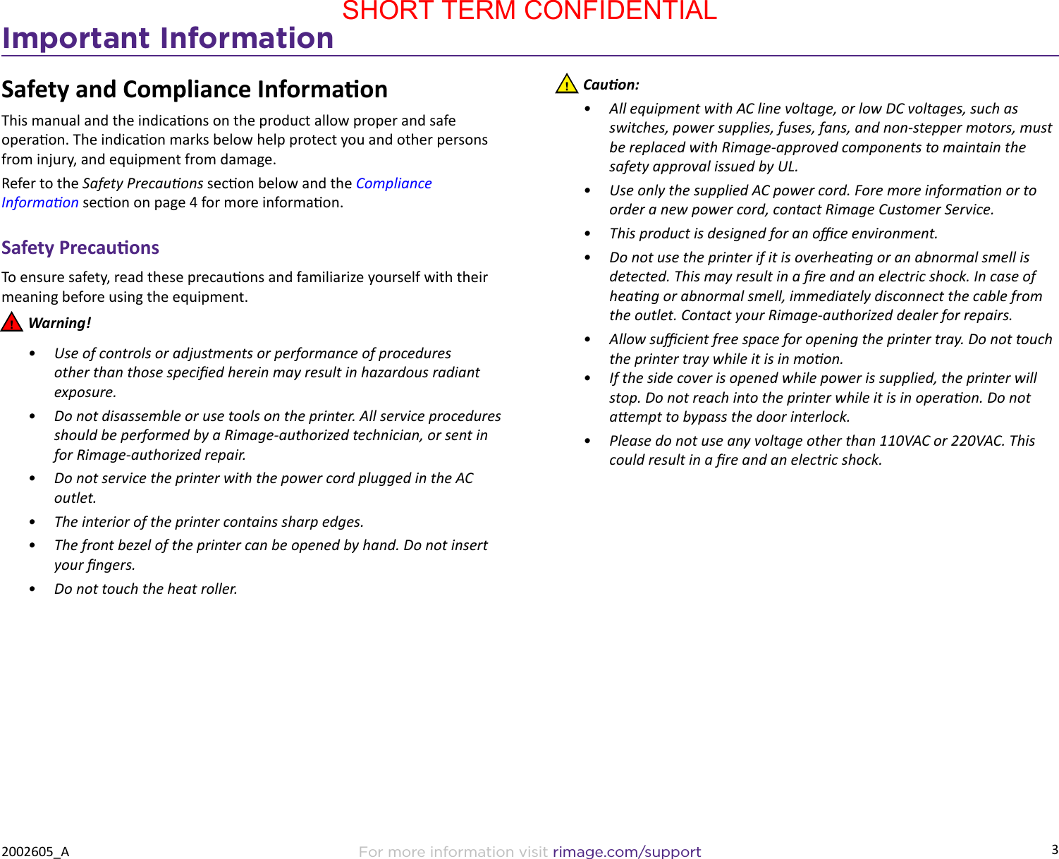 3Important InformationFor more information visit rimage.com/support2002605_ASafety and Compliance InformaonThis manual and the indicaons on the product allow proper and safe operaon. The indicaon marks below help protect you and other persons from injury, and equipment from damage. Refer to the Safety Precauons secon below and the Compliance Informaon secon on page 4 for more informaon.Safety PrecauonsTo ensure safety, read these precauons and familiarize yourself with their meaning before using the equipment. nWarning!•  Use of controls or adjustments or performance of procedures other than those specied herein may result in hazardous radiant exposure.•  Do not disassemble or use tools on the printer. All service procedures should be performed by a Rimage-authorized technician, or sent in for Rimage-authorized repair.•  Do not service the printer with the power cord plugged in the AC outlet.•  The interior of the printer contains sharp edges.•  The front bezel of the printer can be opened by hand. Do not insert your ngers.•  Do not touch the heat roller.  nCauon:•  All equipment with AC line voltage, or low DC voltages, such as switches, power supplies, fuses, fans, and non-stepper motors, must be replaced with Rimage-approved components to maintain the safety approval issued by UL.•  Use only the supplied AC power cord. Fore more informaon or to order a new power cord, contact Rimage Customer Service.•  This product is designed for an oce environment.•  Do not use the printer if it is overheang or an abnormal smell is detected. This may result in a re and an electric shock. In case of heang or abnormal smell, immediately disconnect the cable from the outlet. Contact your Rimage-authorized dealer for repairs.•  Allow sucient free space for opening the printer tray. Do not touch the printer tray while it is in moon.•  If the side cover is opened while power is supplied, the printer will stop. Do not reach into the printer while it is in operaon. Do not aempt to bypass the door interlock.•  Please do not use any voltage other than 110VAC or 220VAC. This could result in a re and an electric shock.SHORT TERM CONFIDENTIAL