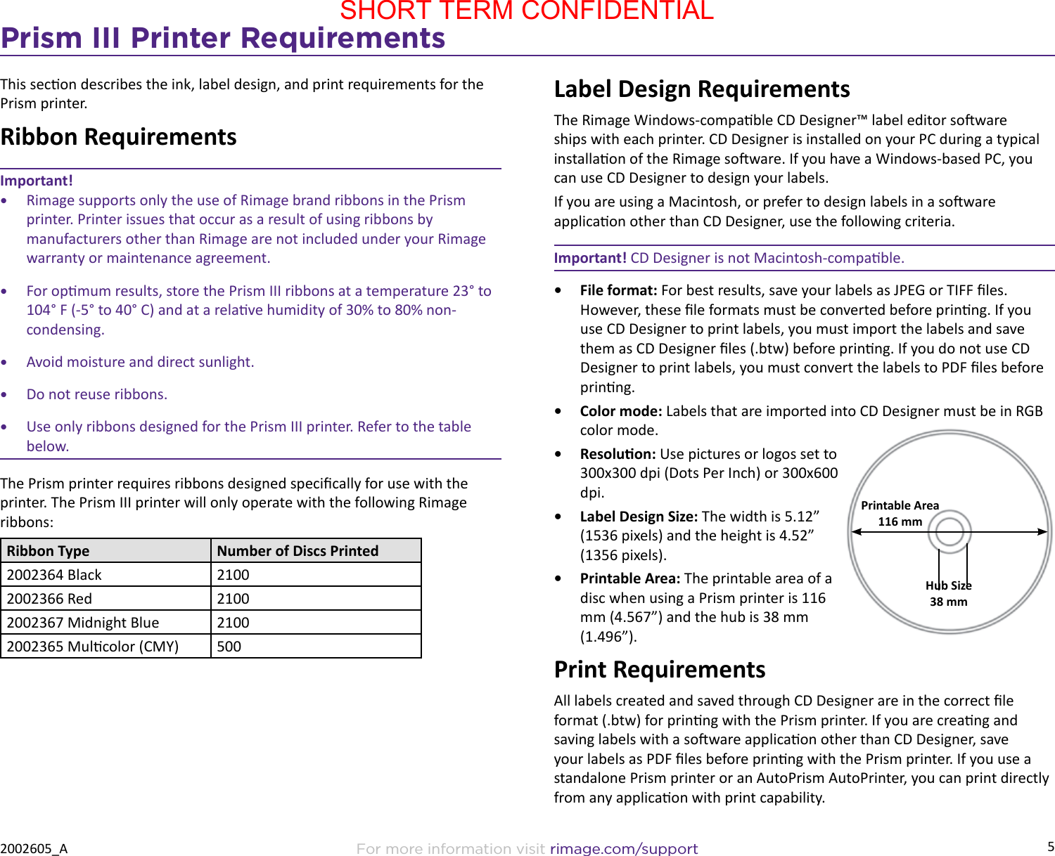 5For more information visit rimage.com/support2002605_APrism III Printer RequirementsThis secon describes the ink, label design, and print requirements for the Prism printer.Ribbon RequirementsImportant!•  Rimage supports only the use of Rimage brand ribbons in the Prism printer. Printer issues that occur as a result of using ribbons by manufacturers other than Rimage are not included under your Rimage warranty or maintenance agreement.•  For opmum results, store the Prism III ribbons at a temperature 23° to 104° F (-5° to 40° C) and at a relave humidity of 30% to 80% non-condensing.•  Avoid moisture and direct sunlight.•  Do not reuse ribbons.•  Use only ribbons designed for the Prism III printer. Refer to the table below.The Prism printer requires ribbons designed specically for use with the printer. The Prism III printer will only operate with the following Rimage ribbons:Ribbon Type Number of Discs Printed2002364 Black 21002002366 Red 21002002367 Midnight Blue 21002002365 Mulcolor (CMY) 500Label Design RequirementsThe Rimage Windows-compable CD Designer™ label editor soware ships with each printer. CD Designer is installed on your PC during a typical installaon of the Rimage soware. If you have a Windows-based PC, you can use CD Designer to design your labels.If you are using a Macintosh, or prefer to design labels in a soware applicaon other than CD Designer, use the following criteria.Important! CD Designer is not Macintosh-compable.•  File format: For best results, save your labels as JPEG or TIFF les. However, these le formats must be converted before prinng. If you use CD Designer to print labels, you must import the labels and save them as CD Designer les (.btw) before prinng. If you do not use CD Designer to print labels, you must convert the labels to PDF les before prinng.•  Color mode: Labels that are imported into CD Designer must be in RGB color mode.•  Resoluon: Use pictures or logos set to 300x300 dpi (Dots Per Inch) or 300x600 dpi.•  Label Design Size: The width is 5.12” (1536 pixels) and the height is 4.52” (1356 pixels).•  Printable Area: The printable area of a disc when using a Prism printer is 116 mm (4.567”) and the hub is 38 mm (1.496”).Print RequirementsAll labels created and saved through CD Designer are in the correct le format (.btw) for prinng with the Prism printer. If you are creang and saving labels with a soware applicaon other than CD Designer, save your labels as PDF les before prinng with the Prism printer. If you use a standalone Prism printer or an AutoPrism AutoPrinter, you can print directly from any applicaon with print capability.Printable Area116 mmHub Size38 mmSHORT TERM CONFIDENTIAL