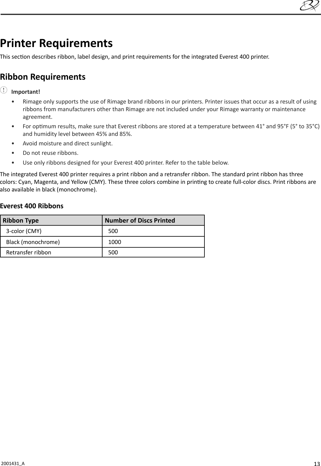 132001431_A    Printer  RequirementsThis sec on describes ribbon, label design, and print requirements for the integrated Everest 400 printer.Ribbon Requirements Important!•  Rimage only supports the use of Rimage brand ribbons in our printers. Printer issues that occur as a result of using ribbons from manufacturers other than Rimage are not included under your Rimage warranty or maintenance agreement.• For op mum results, make sure that Everest ribbons are stored at a temperature between 41° and 95°F (5° to 35°C) and humidity level between 45% and 85%. •  Avoid moisture and direct sunlight.•  Do not reuse ribbons.•  Use only ribbons designed for your Everest 400 printer. Refer to the table below.The integrated Everest 400 printer requires a print ribbon and a retransfer ribbon. The standard print ribbon has three colors: Cyan, Magenta, and Yellow (CMY). These three colors combine in prin ng to create full-color discs. Print ribbons are also available in black (monochrome). Everest 400 RibbonsRibbon Type Number of Discs Printed3-color (CMY) 500Black (monochrome) 1000Retransfer ribbon 500