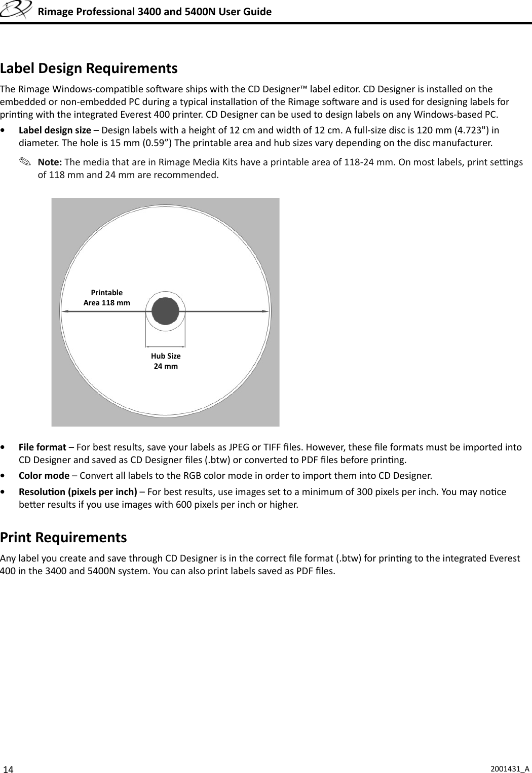 14 2001431_A  Rimage Professional 3400 and 5400N User Guide Label Design RequirementsThe Rimage Windows-compa ble so ware ships with the CD Designer™ label editor. CD Designer is installed on the embedded or non-embedded PC during a typical installa on of the Rimage so ware and is used for designing labels for prin ng with the integrated Everest 400 printer. CD Designer can be used to design labels on any Windows-based PC.•  Label design size – Design labels with a height of 12 cm and width of 12 cm. A full-size disc is 120 mm (4.723&quot;) in diameter. The hole is 15 mm (0.59”) The printable area and hub sizes vary depending on the disc manufacturer. Note: The media that are in Rimage Media Kits have a printable area of 118-24 mm. On most labels, print se  ngs of 118 mm and 24 mm are recommended.• File format – For best results, save your labels as JPEG or TIFF ﬁ les. However, these ﬁ le formats must be imported into CD Designer and saved as CD Designer ﬁ les (.btw) or converted to PDF ﬁ les before prin ng.• Color mode – Convert all labels to the RGB color mode in order to import them into CD Designer. • Resolu on (pixels per inch) – For best results, use images set to a minimum of 300 pixels per inch. You may no ce be er results if you use images with 600 pixels per inch or higher.Print RequirementsAny label you create and save through CD Designer is in the correct ﬁ le format (.btw) for prin ng to the integrated Everest 400 in the 3400 and 5400N system. You can also print labels saved as PDF ﬁ les.PrintableArea 118 mmHub Size24 mm