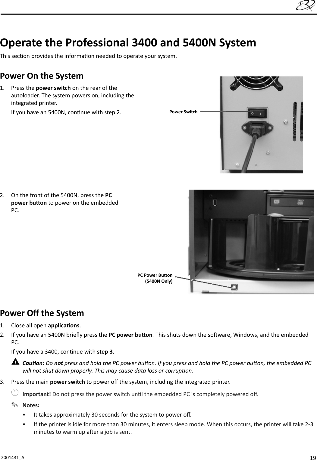 192001431_A    Operate the Professional 3400 and 5400N SystemThis sec on provides the informa on needed to operate your system. Power On the System1. Press the power switch on the rear of the autoloader. The system powers on, including the integrated printer.If you have an 5400N, con nue with step 2.2.  On the front of the 5400N, press the PC power bu on to power on the embedded PC.Power Oﬀ  the System1.  Close all open applica ons.2.  If you have an 5400N brieﬂ y press the PC power bu on. This shuts down the so ware, Windows, and the embedded PC.If you have a 3400, con nue with step 3. Cau on: Do not press and hold the PC power bu on. If you press and hold the PC power bu on, the embedded PC will not shut down properly. This may cause data loss or corrup on.3.  Press the main power switch to power oﬀ  the system, including the integrated printer. Important! Do not press the power switch un l the embedded PC is completely powered oﬀ . Notes: •  It takes approximately 30 seconds for the system to power oﬀ .•  If the printer is idle for more than 30 minutes, it enters sleep mode. When this occurs, the printer will take 2-3 minutes to warm up a er a job is sent.Power SwitchPC Power Bu on(5400N Only)