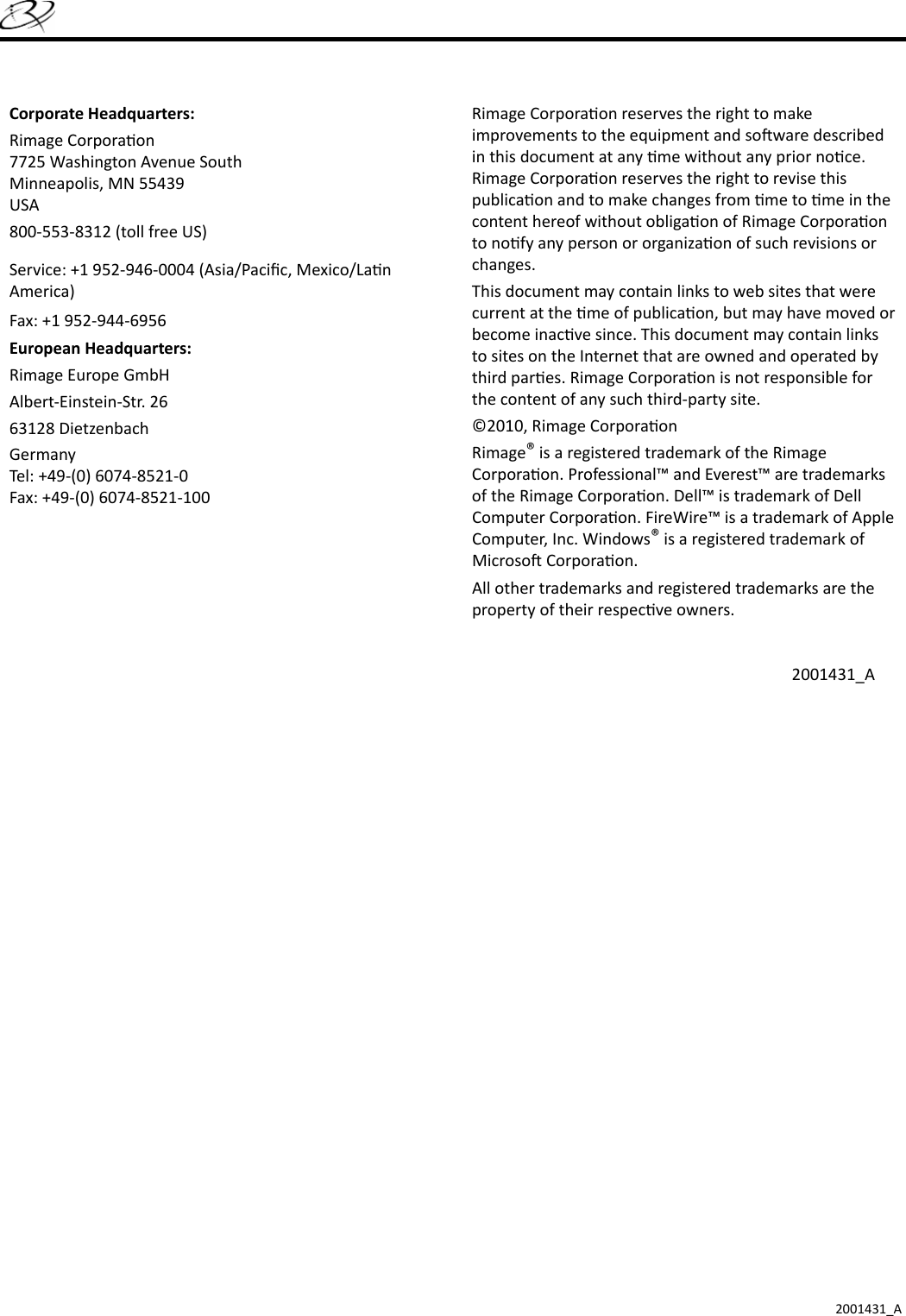 2001431_ACorporate Headquarters:Rimage Corpora on7725 Washington Avenue SouthMinneapolis, MN 55439USA800-553-8312 (toll free US)Service: +1 952-946-0004 (Asia/Paciﬁ c, Mexico/La n America)Fax: +1 952-944-6956European Headquarters:Rimage Europe GmbHAlbert-Einstein-Str. 2663128 Dietzenbach GermanyTel: +49-(0) 6074-8521-0Fax: +49-(0) 6074-8521-100Rimage Corpora on reserves the right to make improvements to the equipment and so ware described in this document at any  me without any prior no ce. Rimage Corpora on reserves the right to revise this publica on and to make changes from  me to  me in the content hereof without obliga on of Rimage Corpora on to no fy any person or organiza on of such revisions or changes.This document may contain links to web sites that were current at the  me of publica on, but may have moved or become inac ve since. This document may contain links to sites on the Internet that are owned and operated by third par es. Rimage Corpora on is not responsible for the content of any such third-party site.©2010, Rimage Corpora onRimage® is a registered trademark of the Rimage Corpora on. Professional™ and Everest™ are trademarks of the Rimage Corpora on. Dell™ is trademark of Dell Computer Corpora on. FireWire™ is a trademark of Apple Computer, Inc. Windows® is a registered trademark of Microso  Corpora on.All other trademarks and registered trademarks are the property of their respec ve owners.2001431_A