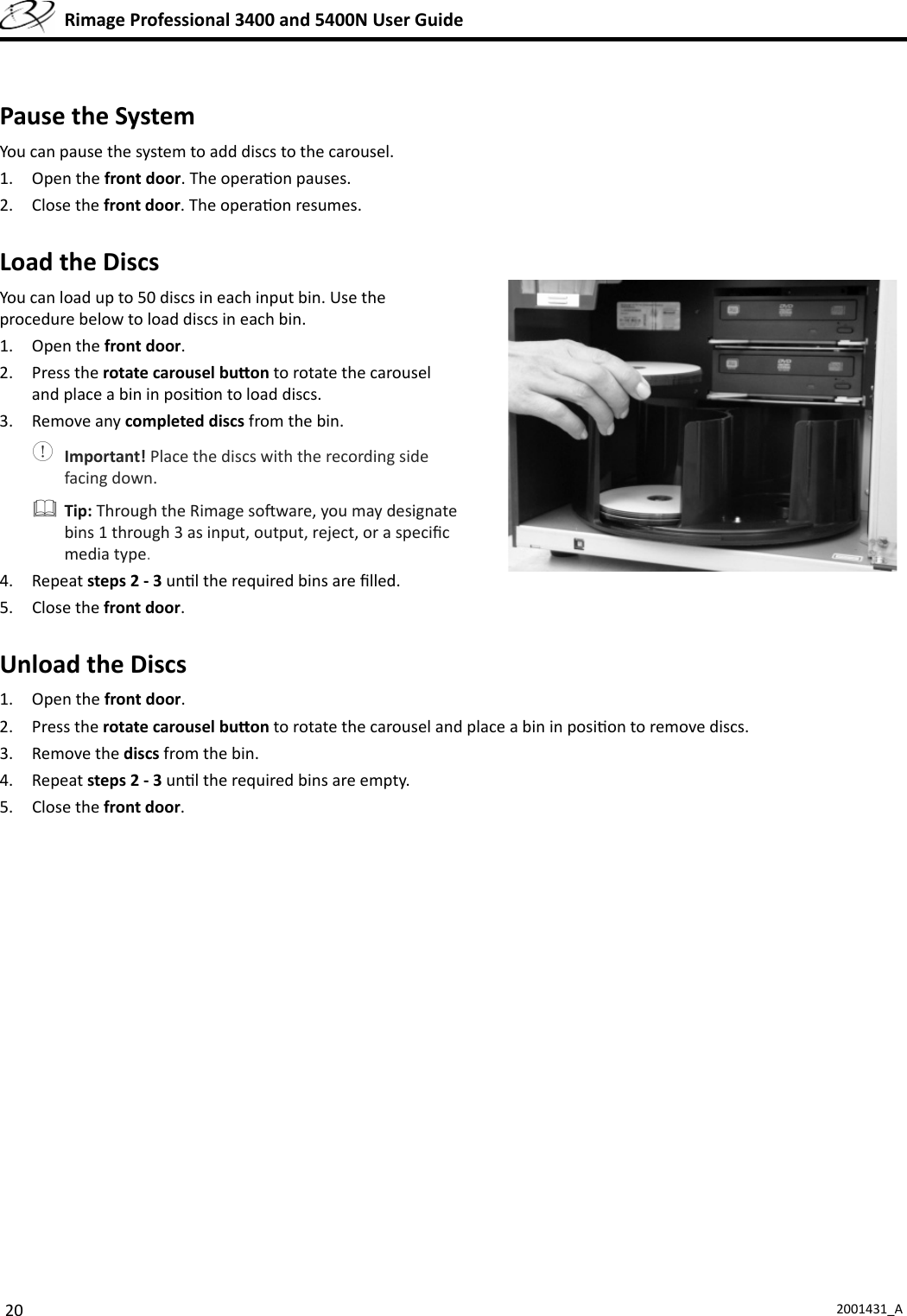 20 2001431_A  Rimage Professional 3400 and 5400N User GuidePause the SystemYou can pause the system to add discs to the carousel.1. Open the front door. The opera on pauses.2. Close the front door. The opera on resumes.Load the DiscsYou can load up to 50 discs in each input bin. Use the procedure below to load discs in each bin.1. Open the front door.2. Press the rotate carousel bu on to rotate the carousel and place a bin in posi on to load discs. 3. Remove any completed discs from the bin. Important! Place the discs with the recording side facing down. Tip: Through the Rimage so ware, you may designate bins 1 through 3 as input, output, reject, or a speciﬁ c media type.4. Repeat steps 2 - 3 un l the required bins are ﬁ lled.5. Close the front door.Unload the Discs1. Open the front door.2. Press the rotate carousel bu on to rotate the carousel and place a bin in posi on to remove discs.3. Remove the discs from the bin.4. Repeat steps 2 - 3 un l the required bins are empty.5. Close the front door.