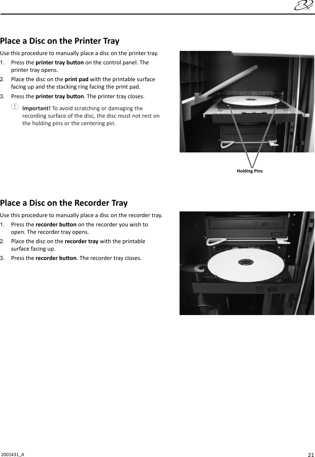 212001431_A   Place a Disc on the Printer TrayUse this procedure to manually place a disc on the printer tray.1.  Press the printer tray bu on on the control panel. The printer tray opens.2.  Place the disc on the print pad with the printable surface facing up and the stacking ring facing the print pad.3.  Press the printer tray bu on. The printer tray closes. Important! To avoid scratching or damaging the recording surface of the disc, the disc must not rest on the holding pins or the centering pin.Place a Disc on the Recorder TrayUse this procedure to manually place a disc on the recorder tray.1.  Press the recorder bu on on the recorder you wish to open. The recorder tray opens.2.  Place the disc on the recorder tray with the printable surface facing up.3.  Press the recorder bu on. The recorder tray closes.Holding Pins