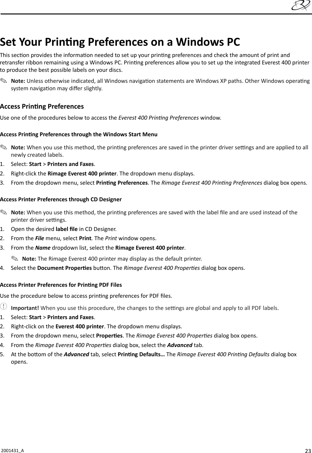 232001431_A   Set Your Prin ng Preferences on a Windows PCThis sec on provides the informa on needed to set up your prin ng preferences and check the amount of print and retransfer ribbon remaining using a Windows PC. Prin ng preferences allow you to set up the integrated Everest 400 printer to produce the best possible labels on your discs. Note: Unless otherwise indicated, all Windows naviga on statements are Windows XP paths. Other Windows opera ng system naviga on may diﬀ er slightly. Access  Prin ng Preferences Use one of the procedures below to access the Everest 400 Prin ng Preferences window.Access Prin ng Preferences through the Windows Start Menu Note: When you use this method, the prin ng preferences are saved in the printer driver se  ngs and are applied to all newly created labels.1. Select: Start &gt; Printers and Faxes.2. Right-click the Rimage Everest 400 printer. The dropdown menu displays.3.  From the dropdown menu, select Prin ng Preferences. The Rimage Everest 400 Prin ng Preferences dialog box opens.Access Printer Preferences through CD Designer Note: When you use this method, the prin ng preferences are saved with the label ﬁ le and are used instead of the printer driver se  ngs.1.  Open the desired label ﬁ le in CD Designer.2. From the File menu, select Print. The Print window opens.3. From the Name dropdown list, select the Rimage Everest 400 printer. Note: The Rimage Everest 400 printer may display as the default printer.4. Select the Document Proper es bu on. The Rimage Everest 400 Proper es dialog box opens.Access Printer Preferences for Prin ng PDF FilesUse the procedure below to access prin ng preferences for PDF ﬁ les. Important! When you use this procedure, the changes to the se  ngs are global and apply to all PDF labels.1. Select: Start &gt; Printers and Faxes.2.  Right-click on the Everest 400 printer. The dropdown menu displays.3.  From the dropdown menu, select Proper es. The Rimage Everest 400 Proper es dialog box opens.4. From the Rimage Everest 400 Proper es dialog box, select the Advanced tab.5.  At the bo om of the Advanced tab, select Prin ng Defaults… The Rimage Everest 400 Prin ng Defaults dialog box opens.