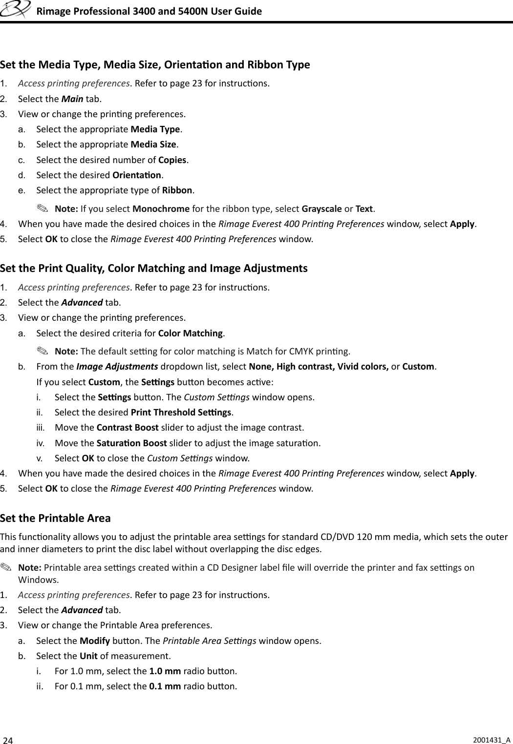 24 2001431_A  Rimage Professional 3400 and 5400N User GuideSet the Media Type, Media Size, Orienta on and Ribbon Type 1.  Access prin ng preferences. Refer to page 23 for instruc ons.2.  Select the Main tab.3.  View or change the prin ng preferences.a.  Select the appropriate Media Type.b.  Select the appropriate Media Size.c.  Select the desired number of Copies.d.  Select the desired Orienta on.e.  Select the appropriate type of Ribbon. Note: If you select Monochrome for the ribbon type, select Grayscale or Text.4.  When you have made the desired choices in the Rimage Everest 400 Prin ng Preferences window, select Apply. 5.  Select OK to close the Rimage Everest 400 Prin ng Preferences window.Set the Print Quality, Color Matching and Image Adjustments 1.  Access prin ng preferences. Refer to page 23 for instruc ons.2.  Select the Advanced tab.3.  View or change the prin ng preferences.a.  Select the desired criteria for Color Matching. Note: The default se  ng for color matching is Match for CMYK prin ng.b.  From the Image Adjustments dropdown list, select None, High contrast, Vivid colors, or Custom. If you select Custom, the Se  ngs bu on becomes ac ve:i.  Select the Se  ngs bu on. The Custom Se  ngs window opens. ii.  Select the desired Print Threshold Se  ngs.iii.  Move the Contrast Boost slider to adjust the image contrast.iv.  Move the Satura on Boost slider to adjust the image satura on.v.  Select OK to close the Custom Se  ngs window.4.  When you have made the desired choices in the Rimage Everest 400 Prin ng Preferences window, select Apply.5.  Select OK to close the Rimage Everest 400 Prin ng Preferences window.Set the Printable Area This func onality allows you to adjust the printable area se  ngs for standard CD/DVD 120 mm media, which sets the outer and inner diameters to print the disc label without overlapping the disc edges. Note: Printable area se  ngs created within a CD Designer label ﬁ le will override the printer and fax se  ngs on Windows.1.  Access prin ng preferences. Refer to page 23 for instruc ons.2. Select the Advanced tab.3.  View or change the Printable Area preferences.a. Select the Modify bu on. The Printable Area Se  ngs window opens.b. Select the Unit of measurement.i.  For 1.0 mm, select the 1.0 mm radio bu on.ii.  For 0.1 mm, select the 0.1 mm radio bu on.