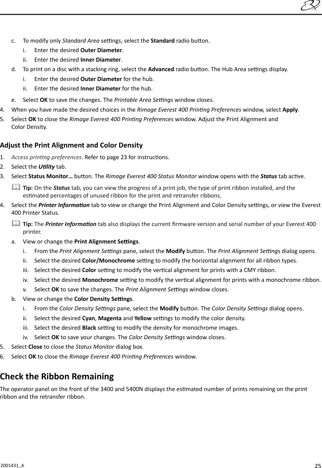 252001431_A   c.  To modify only Standard Area se  ngs, select the Standard radio bu on.i.  Enter the desired Outer Diameter.ii.  Enter the desired Inner Diameter.d.  To print on a disc with a stacking ring, select the Advanced radio bu on. The Hub Area se  ngs display.i.  Enter the desired Outer Diameter for the hub.ii.  Enter the desired Inner Diameter for the hub.e. Select OK to save the changes. The Printable Area Se  ngs window closes.4.  When you have made the desired choices in the Rimage Everest 400 Prin ng Preferences window, select Apply.5. Select OK to close the Rimage Everest 400 Prin ng Preferences window. Adjust the Print Alignment and Color Density. Adjust the Print Alignment and Color Density 1.  Access prin ng preferences. Refer to page 23 for instruc ons.2. Select the U lity tab.3. Select Status Monitor… bu on. The Rimage Everest 400 Status Monitor window opens with the Status tab ac ve. Tip: On the Status tab, you can view the progress of a print job, the type of print ribbon installed, and the es mated percentages of unused ribbon for the print and retransfer ribbons.4. Select the Printer Informa on tab to view or change the Print Alignment and Color Density se  ngs, or view the Everest 400 Printer Status. Tip: The Printer Informa on tab also displays the current ﬁ rmware version and serial number of your Everest 400 printer.a.  View or change the Print Alignment Se  ngs.i. From the Print Alignment Se  ngs pane, select the Modify bu on. The Print Alignment Se  ngs dialog opens.ii.  Select the desired Color/Monochrome se  ng to modify the horizontal alignment for all ribbon types.iii.  Select the desired Color se  ng to modify the ver cal alignment for prints with a CMY ribbon.iv.  Select the desired Monochrome se  ng to modify the ver cal alignment for prints with a monochrome ribbon.v. Select OK to save the changes. The Print Alignment Se  ngs window closes.b.  View or change the Color Density Se  ngs.i. From the Color Density Se  ngs pane, select the Modify bu on. The Color Density Se  ngs dialog opens.ii.  Select the desired Cyan, Magenta and Yellow se  ngs to modify the color density.iii.  Select the desired Black se  ng to modify the density for monochrome images.iv. Select OK to save your changes. The Color Density Se  ngs window closes.5. Select Close to close the Status Monitor dialog box.6. Select OK to close the Rimage Everest 400 Prin ng Preferences window.Check the Ribbon RemainingThe operator panel on the front of the 3400 and 5400N displays the es mated number of prints remaining on the print ribbon and the retransfer ribbon.