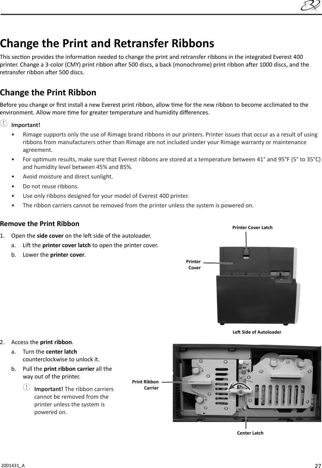 272001431_A     Change the Print and Retransfer RibbonsThis sec on provides the informa on needed to change the print and retransfer ribbons in the integrated Everest 400 printer. Change a 3-color (CMY) print ribbon a er 500 discs, a back (monochrome) print ribbon a er 1000 discs, and the retransfer ribbon a er 500 discs.Change the Print RibbonBefore you change or ﬁ rst install a new Everest print ribbon, allow  me for the new ribbon to become acclimated to the environment. Allow more  me for greater temperature and humidity diﬀ erences. Important!•  Rimage supports only the use of Rimage brand ribbons in our printers. Printer issues that occur as a result of using ribbons from manufacturers other than Rimage are not included under your Rimage warranty or maintenance agreement.• For op mum results, make sure that Everest ribbons are stored at a temperature between 41° and 95°F (5° to 35°C) and humidity level between 45% and 85%. •  Avoid moisture and direct sunlight.•  Do not reuse ribbons.•  Use only ribbons designed for your model of Everest 400 printer.•  The ribbon carriers cannot be removed from the printer unless the system is powered on.Remove the Print Ribbon1. Open the side cover on the le  side of the autoloader.a. Li  the printer cover latch to open the printer cover.b. Lower the printer cover.2. Access the print ribbon.a. Turn the center latch counterclockwise to unlock it.b. Pull the print ribbon carrier all the way out of the printer. Important! The ribbon carriers cannot be removed from the printer unless the system is powered on.Printer CoverPrinter Cover LatchLe  Side of AutoloaderCenter Latch Print Ribbon Carrier