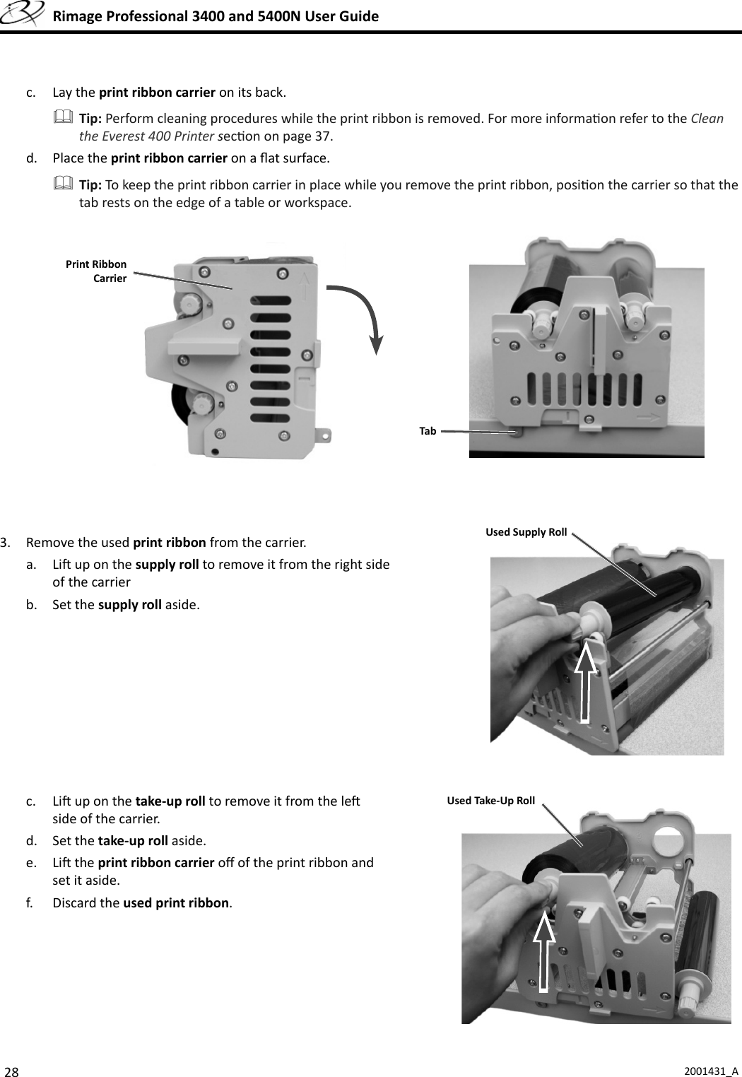 28 2001431_A  Rimage Professional 3400 and 5400N User Guidec. Lay the print ribbon carrier on its back. Tip: Perform cleaning procedures while the print ribbon is removed. For more informa on refer to the Clean the Everest 400 Printer sec on on page 37. d. Place the print ribbon carrier on a ﬂ at surface. Tip: To keep the print ribbon carrier in place while you remove the print ribbon, posi on the carrier so that the tab rests on the edge of a table or workspace. 3.  Remove the used print ribbon from the carrier.a. Li  up on the supply roll to remove it from the right side of the carrierb. Set the supply roll aside.c. Li  up on the take-up roll to remove it from the le  side of the carrier.d. Set the take-up roll aside.e. Li  the print ribbon carrier oﬀ  of the print ribbon and set it aside.f. Discard the used print ribbon.TabPrint RibbonCarrierUsed Supply RollUsed Take-Up Roll