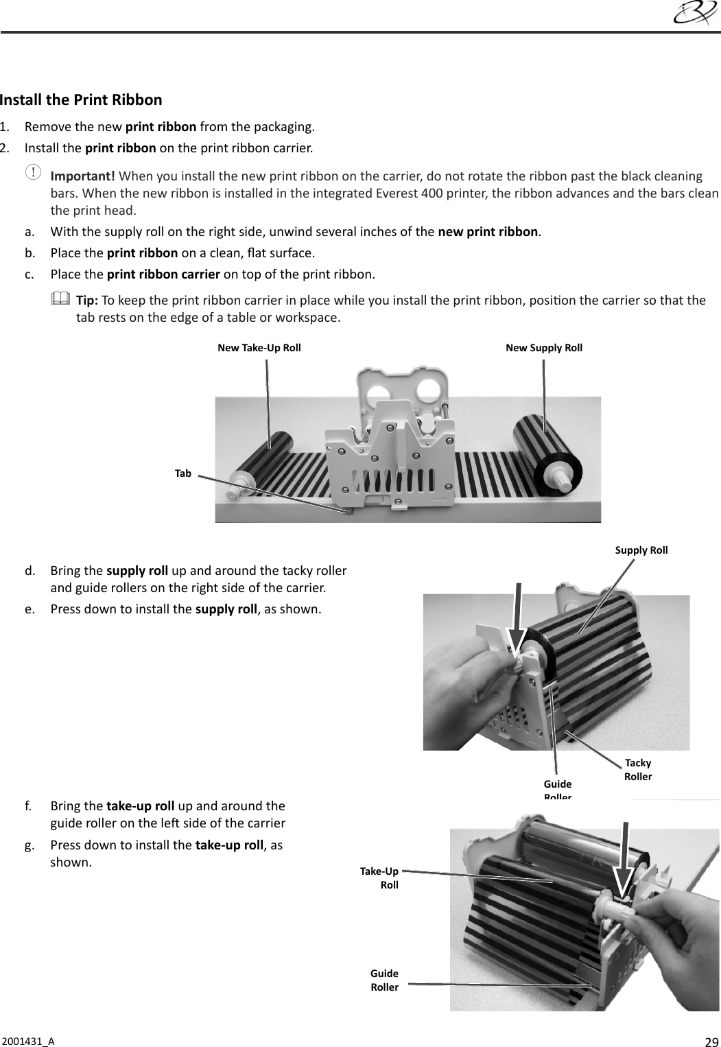 292001431_A    Install the Print Ribbon1.  Remove the new print ribbon from the packaging.2. Install the print ribbon on the print ribbon carrier. Important! When you install the new print ribbon on the carrier, do not rotate the ribbon past the black cleaning bars. When the new ribbon is installed in the integrated Everest 400 printer, the ribbon advances and the bars clean the print head.a.  With the supply roll on the right side, unwind several inches of the new print ribbon.b. Place the print ribbon on a clean, ﬂ at surface.c. Place the print ribbon carrier on top of the print ribbon. Tip: To keep the print ribbon carrier in place while you install the print ribbon, posi on the carrier so that the tab rests on the edge of a table or workspace.d. Bring the supply roll up and around the tacky roller and guide rollers on the right side of the carrier.e.  Press down to install the supply roll, as shown.f. Bring the take-up roll up and around the guide roller on the le  side of the carrierg.  Press down to install the take-up roll, as shown.TabNew Take-Up Roll New Supply RollSupply RollGuide RollerTacky RollerGuide RollerTake-UpRoll