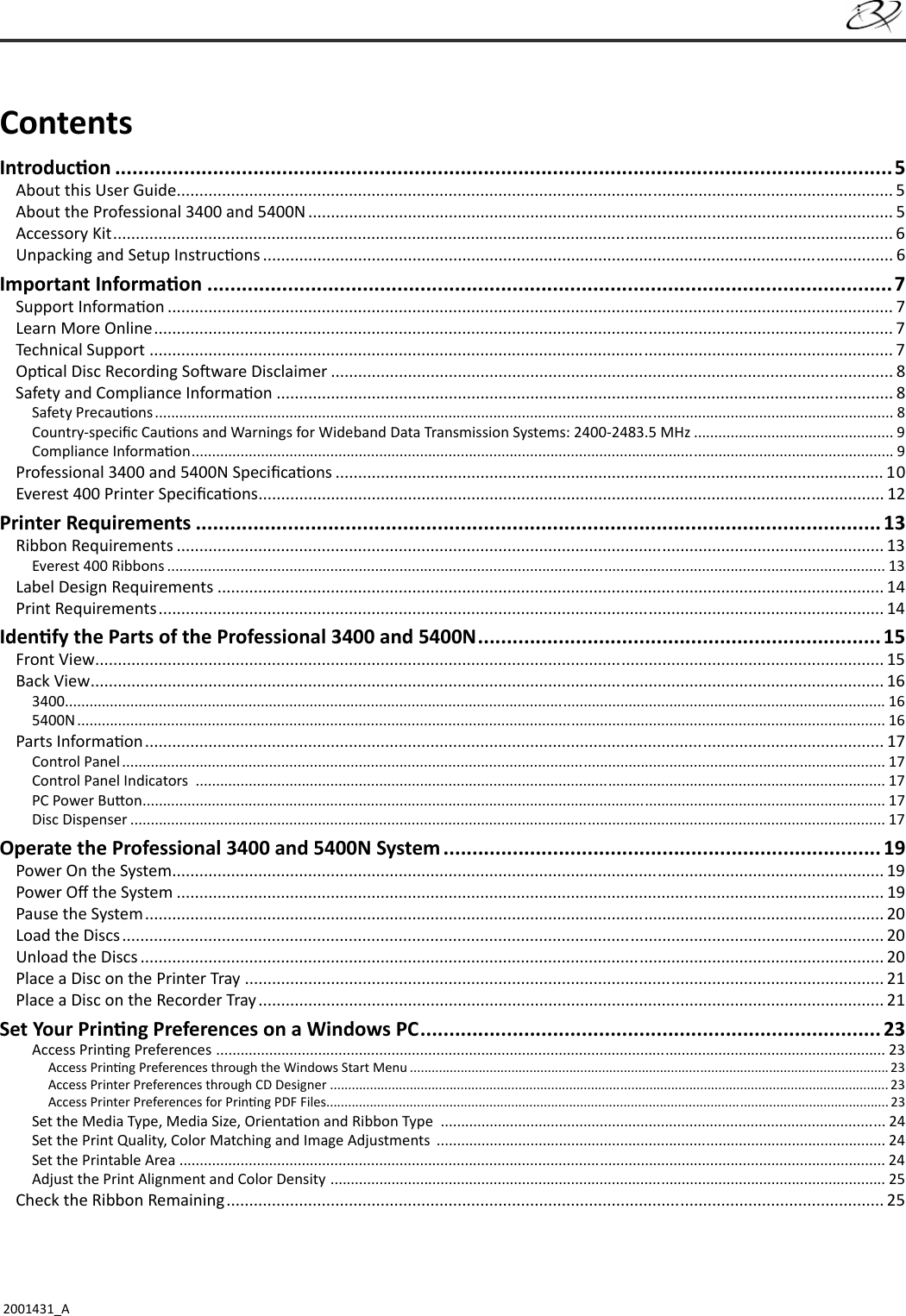 2001431_AContentsIntroduc on .......................................................................................................................................5About this User Guide .............................................................................................................................................................. 5About the Professional 3400 and 5400N ................................................................................................................................. 5Accessory Kit ............................................................................................................................................................................ 6Unpacking and Setup Instruc ons ........................................................................................................................................... 6Important Informa on .......................................................................................................................7Support Informa on ................................................................................................................................................................ 7Learn More Online ................................................................................................................................................................... 7Technical Support .................................................................................................................................................................... 7Op cal Disc Recording So ware Disclaimer ............................................................................................................................ 8Safety and Compliance Informa on ........................................................................................................................................ 8Safety Precau ons ..................................................................................................................................................................................... 8Country-speciﬁ c Cau ons and Warnings for Wideband Data Transmission Systems: 2400-2483.5 MHz ................................................. 9Compliance Informa on ............................................................................................................................................................................ 9Professional 3400 and 5400N Speciﬁ ca ons ......................................................................................................................... 10Everest 400 Printer Speciﬁ ca ons .......................................................................................................................................... 12Printer Requirements ....................................................................................................................... 13Ribbon Requirements ............................................................................................................................................................ 13Everest 400 Ribbons ................................................................................................................................................................................ 13Label Design Requirements ................................................................................................................................................... 14Print Requirements ................................................................................................................................................................ 14Iden fy the Parts of the Professional 3400 and 5400N ......................................................................15Front View .............................................................................................................................................................................. 15Back View ............................................................................................................................................................................... 163400 ......................................................................................................................................................................................................... 165400N ...................................................................................................................................................................................................... 16Parts Informa on ................................................................................................................................................................... 17Control Panel ........................................................................................................................................................................................... 17Control Panel Indicators  ......................................................................................................................................................................... 17PC Power Bu on ...................................................................................................................................................................................... 17Disc Dispenser ......................................................................................................................................................................................... 17Operate the Professional 3400 and 5400N System ............................................................................ 19Power On the System ............................................................................................................................................................. 19Power Oﬀ  the System ............................................................................................................................................................ 19Pause the System ................................................................................................................................................................... 20Load the Discs ........................................................................................................................................................................ 20Unload the Discs .................................................................................................................................................................... 20Place a Disc on the Printer Tray ............................................................................................................................................. 21Place a Disc on the Recorder Tray .......................................................................................................................................... 21Set Your Prin ng Preferences on a Windows PC ................................................................................23Access Prin ng Preferences  .................................................................................................................................................................... 23Access Prin ng Preferences through the Windows Start Menu .................................................................................................................................... 23Access Printer Preferences through CD Designer .......................................................................................................................................................... 23Access Printer Preferences for Prin ng PDF Files........................................................................................................................................................... 23Set the Media Type, Media Size, Orienta on and Ribbon Type  ............................................................................................................. 24Set the Print Quality, Color Matching and Image Adjustments  .............................................................................................................. 24Set the Printable Area  ............................................................................................................................................................................. 24Adjust the Print Alignment and Color Density  ........................................................................................................................................ 25Check the Ribbon Remaining ................................................................................................................................................. 25