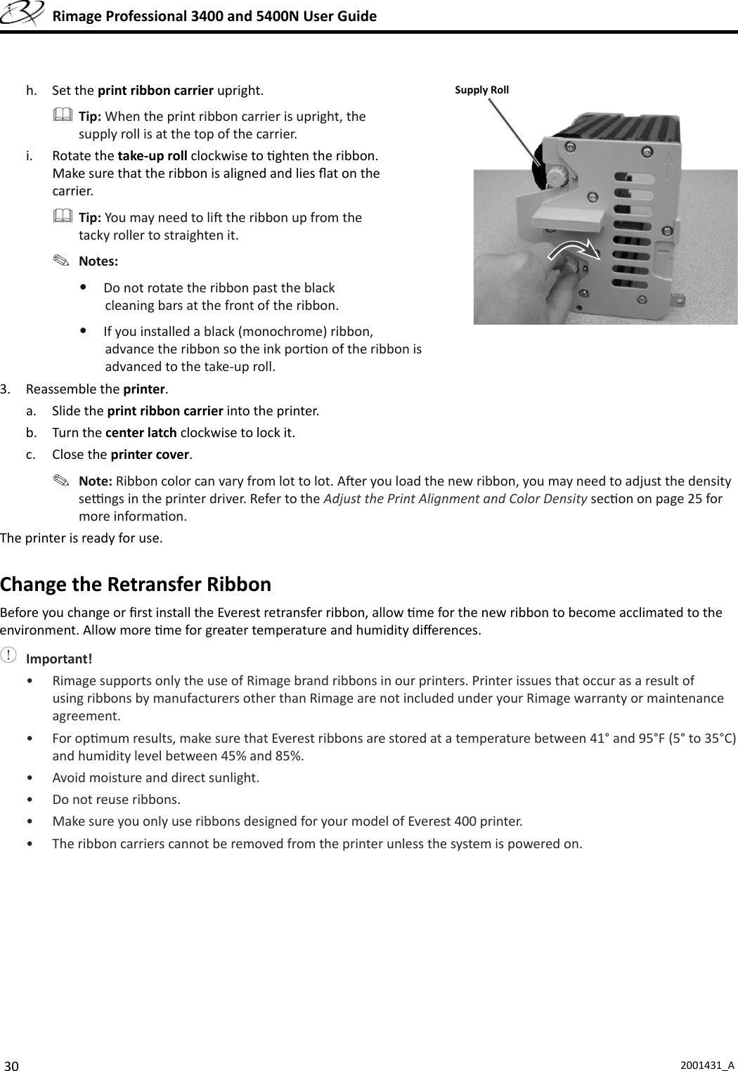 30 2001431_A  Rimage Professional 3400 and 5400N User Guideh. Set the print ribbon carrier upright. Tip: When the print ribbon carrier is upright, the supply roll is at the top of the carrier.i. Rotate the take-up roll clockwise to  ghten the ribbon. Make sure that the ribbon is aligned and lies ﬂ at on the carrier. Tip: You may need to li  the ribbon up from the tacky roller to straighten it. Notes: •  Do not rotate the ribbon past the black cleaning bars at the front of the ribbon.•  If you installed a black (monochrome) ribbon, advance the ribbon so the ink por on of the ribbon is advanced to the take-up roll.3. Reassemble the printer.a. Slide the print ribbon carrier into the printer.b. Turn the center latch clockwise to lock it.c. Close the printer cover. Note: Ribbon color can vary from lot to lot. A er you load the new ribbon, you may need to adjust the density se  ngs in the printer driver. Refer to the Adjust the Print Alignment and Color Density sec on on page 25 for more informa on.The printer is ready for use.  Change the Retransfer RibbonBefore you change or ﬁ rst install the Everest retransfer ribbon, allow  me for the new ribbon to become acclimated to the environment. Allow more  me for greater temperature and humidity diﬀ erences. Important!•  Rimage supports only the use of Rimage brand ribbons in our printers. Printer issues that occur as a result of using ribbons by manufacturers other than Rimage are not included under your Rimage warranty or maintenance agreement.• For op mum results, make sure that Everest ribbons are stored at a temperature between 41° and 95°F (5° to 35°C) and humidity level between 45% and 85%.•  Avoid moisture and direct sunlight.•  Do not reuse ribbons. •  Make sure you only use ribbons designed for your model of Everest 400 printer. •  The ribbon carriers cannot be removed from the printer unless the system is powered on.Supply Roll