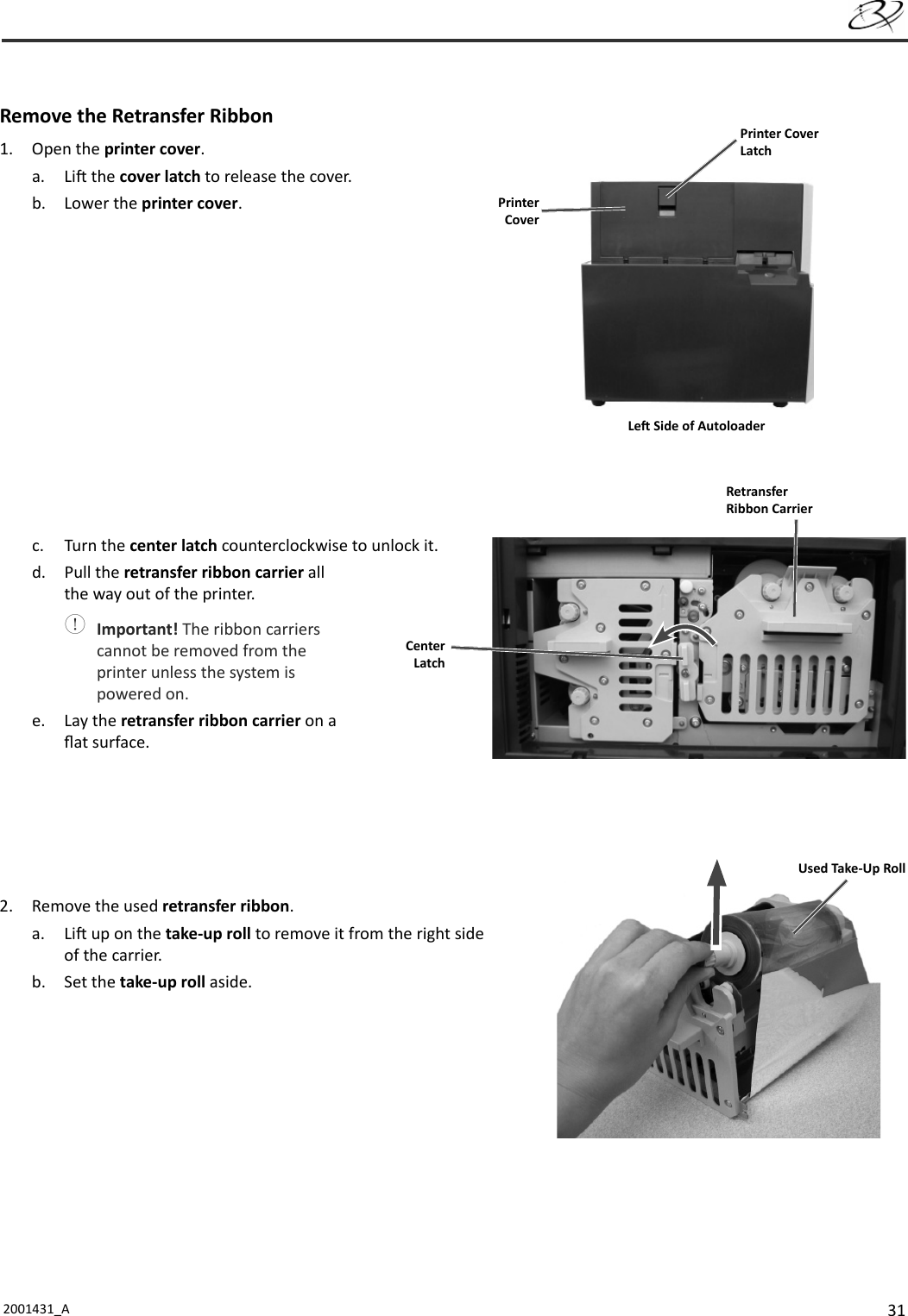 312001431_A   Remove the Retransfer Ribbon1. Open the printer cover.a. Li  the cover latch to release the cover.b. Lower the printer cover.c. Turn the center latch counterclockwise to unlock it.d. Pull the retransfer ribbon carrier all the way out of the printer. Important! The ribbon carriers cannot be removed from the printer unless the system is powered on.e. Lay the retransfer ribbon carrier on a ﬂ at surface.2.  Remove the used retransfer ribbon.a. Li  up on the take-up roll to remove it from the right side of the carrier.b. Set the take-up roll aside.Printer CoverLatchPrinter CoverLe  Side of AutoloaderCenter LatchRetransfer Ribbon CarrierUsed Take-Up Roll