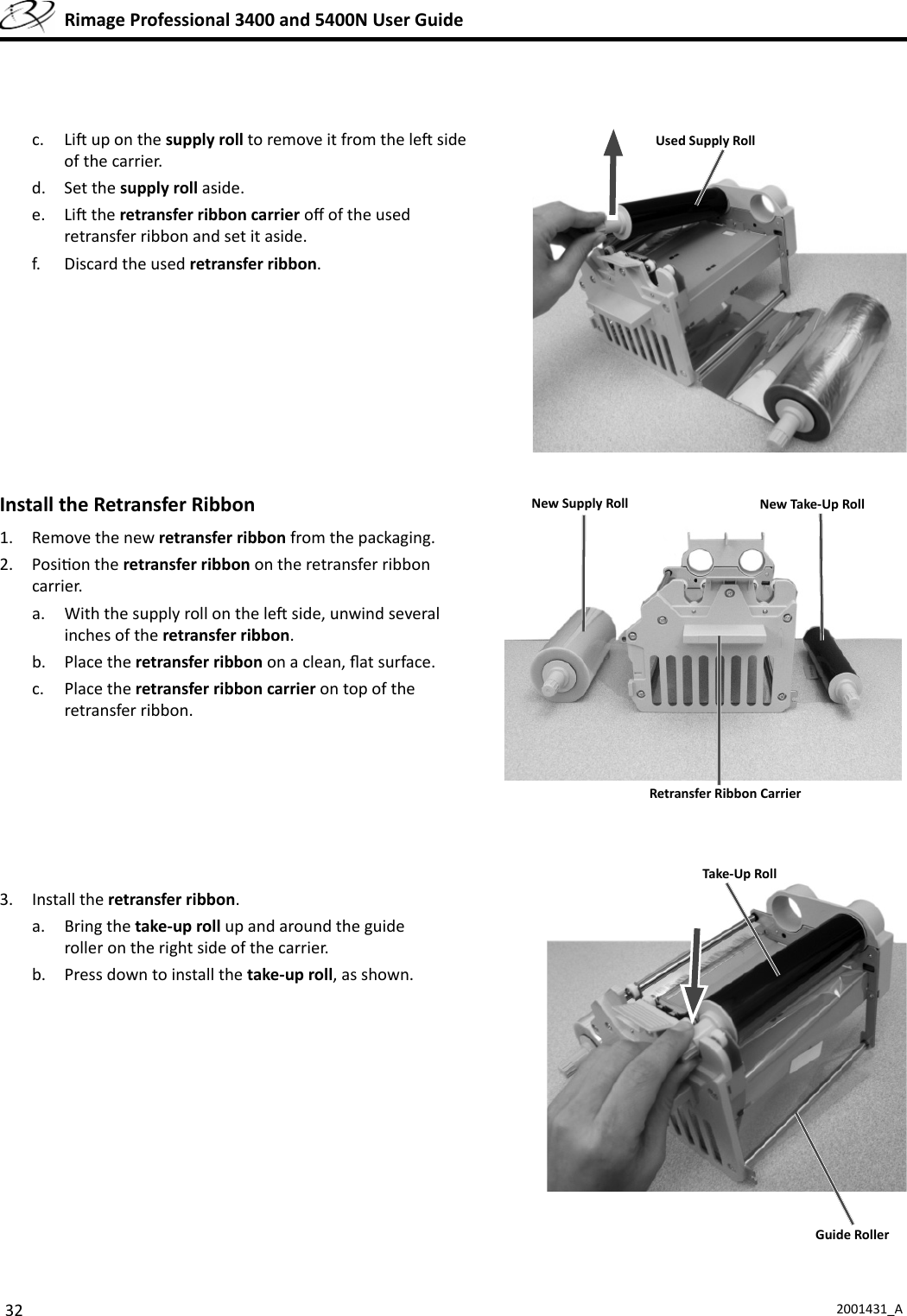 32 2001431_A  Rimage Professional 3400 and 5400N User Guidec. Li  up on the supply roll to remove it from the le  side of the carrier.d. Set the supply roll aside.e. Li  the retransfer ribbon carrier oﬀ  of the used retransfer ribbon and set it aside.f.  Discard the used retransfer ribbon. Install the Retransfer Ribbon1.  Remove the new retransfer ribbon from the packaging.2. Posi on the retransfer ribbon on the retransfer ribbon carrier.a.  With the supply roll on the le  side, unwind several inches of the retransfer ribbon.b. Place the retransfer ribbon on a clean, ﬂ at surface.c. Place the retransfer ribbon carrier on top of the retransfer ribbon.3. Install the retransfer ribbon.a. Bring the take-up roll up and around the guide roller on the right side of the carrier.b.  Press down to install the take-up roll, as shown.Used Supply RollNew Take-Up RollNew Supply RollRetransfer Ribbon CarrierTake-Up RollGuide Roller