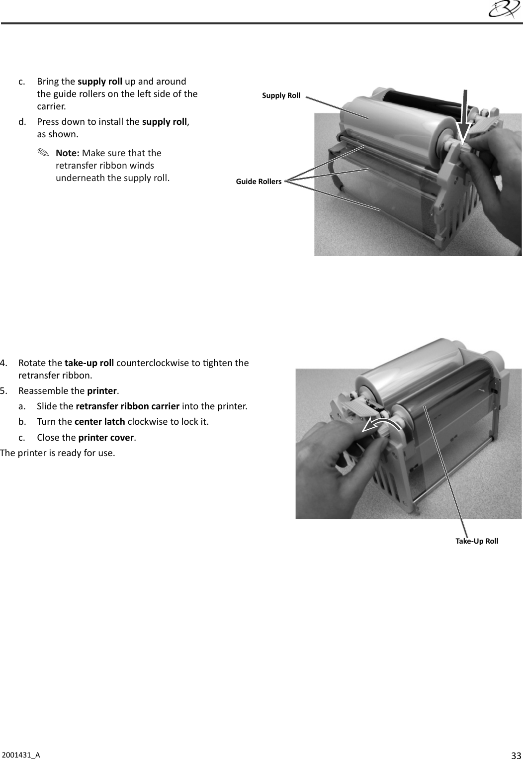 332001431_A   c. Bring the supply roll up and around the guide rollers on the le  side of the carrier. d.  Press down to install the supply roll, as shown. Note: Make sure that the retransfer ribbon winds underneath the supply roll.4. Rotate the take-up roll counterclockwise to  ghten the retransfer ribbon. 5. Reassemble the printer.a. Slide the retransfer ribbon carrier into the printer.b. Turn the center latch clockwise to lock it. c. Close the printer cover.The printer is ready for use.Guide RollersSupply RollTake-Up Roll