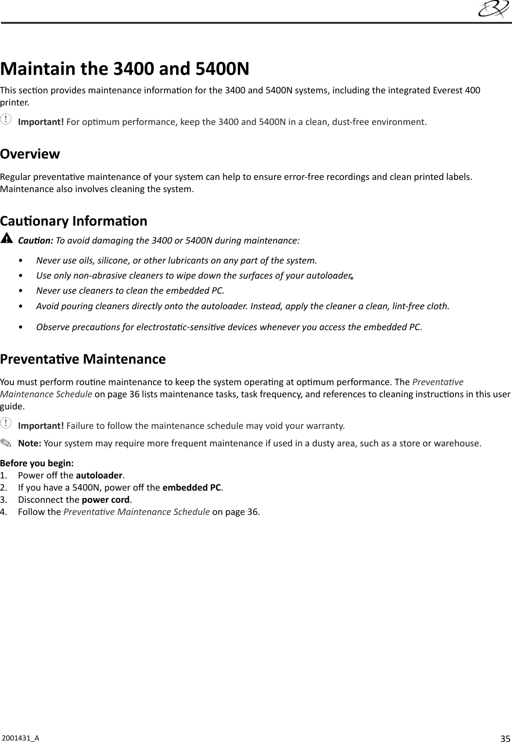 352001431_A   Maintain the 3400 and 5400NThis sec on provides maintenance informa on for the 3400 and 5400N systems, including the integrated Everest 400 printer. Important! For op mum performance, keep the 3400 and 5400N in a clean, dust-free environment.OverviewRegular preventa ve maintenance of your system can help to ensure error-free recordings and clean printed labels. Maintenance also involves cleaning the system.Cau onary Informa on Cau on: To avoid damaging the 3400 or 5400N during maintenance:•  Never use oils, silicone, or other lubricants on any part of the system.•  Use only non-abrasive cleaners to wipe down the surfaces of your autoloader..•  Never use cleaners to clean the embedded PC.•  Avoid pouring cleaners directly onto the autoloader. Instead, apply the cleaner a clean, lint-free cloth.• Observe precau ons for electrosta c-sensi ve devices whenever you access the embedded PC.Preventa ve MaintenanceYou must perform rou ne maintenance to keep the system opera ng at op mum performance. The Preventa ve Maintenance Schedule on page 36 lists maintenance tasks, task frequency, and references to cleaning instruc ons in this user guide. Important! Failure to follow the maintenance schedule may void your warranty. Note: Your system may require more frequent maintenance if used in a dusty area, such as a store or warehouse.Before you begin:1. Power oﬀ  the autoloader.2.  If you have a 5400N, power oﬀ  the embedded PC.3. Disconnect the power cord.4. Follow the Preventa ve Maintenance Schedule on page 36. 