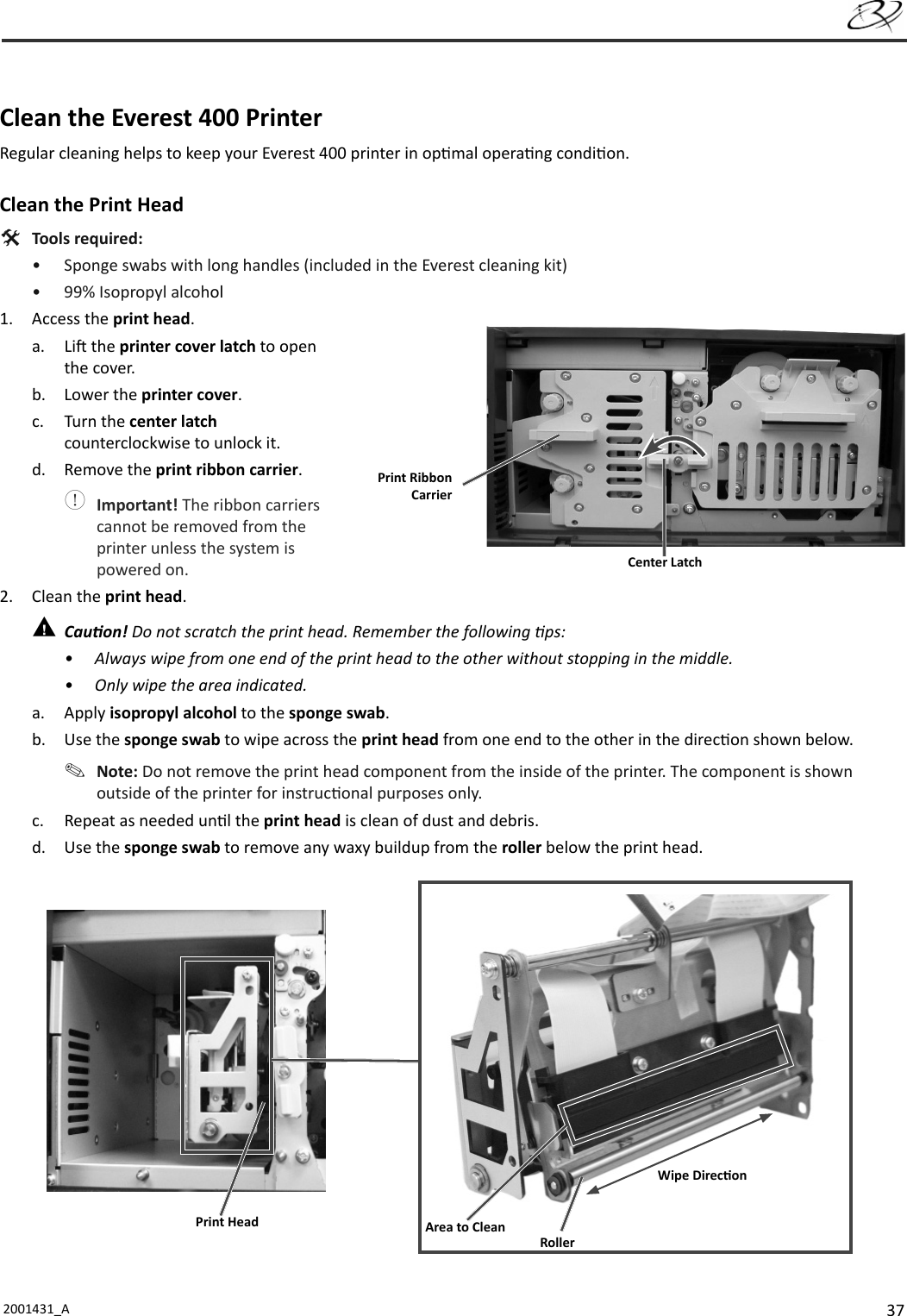 372001431_A     Clean the Everest 400 PrinterRegular cleaning helps to keep your Everest 400 printer in op mal opera ng condi on.Clean the Print  Head Tools required:•  Sponge swabs with long handles (included in the Everest cleaning kit)•  99% Isopropyl alcohol1. Access the print head.a. Li  the printer cover latch to open the cover.b. Lower the printer cover.c. Turn the center latch counterclockwise to unlock it.d. Remove the print ribbon carrier. Important! The ribbon carriers cannot be removed from the printer unless the system is powered on.2. Clean the print head. Cau on! Do not scratch the print head. Remember the following  ps:•  Always wipe from one end of the print head to the other without stopping in the middle.•  Only wipe the area indicated.a. Apply isopropyl alcohol to the sponge swab.b. Use the sponge swab to wipe across the print head from one end to the other in the direc on shown below. Note: Do not remove the print head component from the inside of the printer. The component is shown outside of the printer for instruc onal purposes only.c.  Repeat as needed un l the print head is clean of dust and debris.d. Use the sponge swab to remove any waxy buildup from the roller below the print head. Center LatchPrint Ribbon CarrierPrint Head Area to CleanRollerWipe Direc on