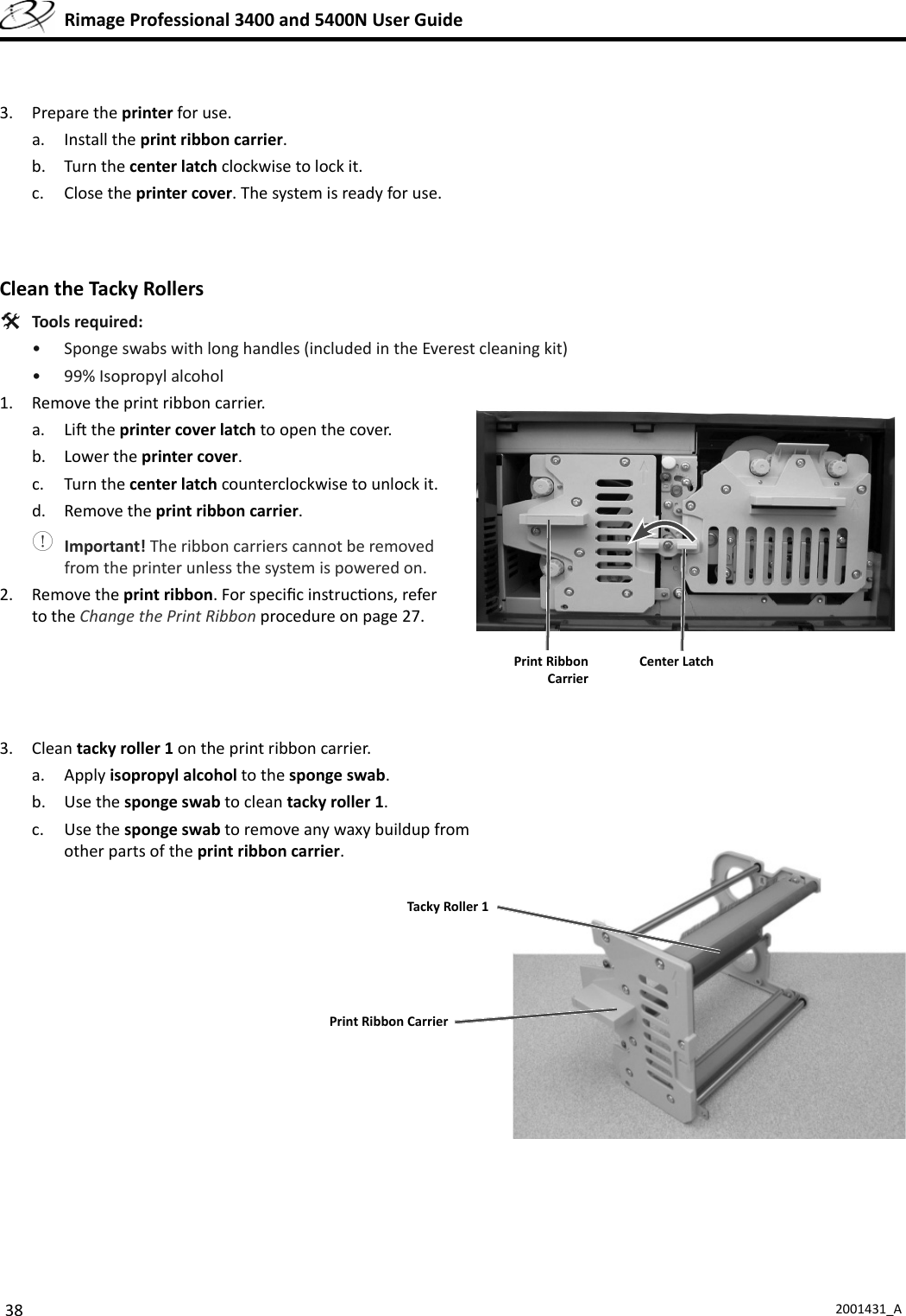 38 2001431_A  Rimage Professional 3400 and 5400N User Guide3. Prepare the printer for use.a. Install the print ribbon carrier.b. Turn the center latch clockwise to lock it.c. Close the printer cover. The system is ready for use. Clean the  Tacky Rollers Tools required:•  Sponge swabs with long handles (included in the Everest cleaning kit)•  99% Isopropyl alcohol1.  Remove the print ribbon carrier.a. Li  the printer cover latch to open the cover.b. Lower the printer cover.c. Turn the center latch counterclockwise to unlock it.d. Remove the print ribbon carrier. Important! The ribbon carriers cannot be removed from the printer unless the system is powered on.2. Remove the print ribbon. For speciﬁ c instruc ons, refer to the Change the Print Ribbon procedure on page 27.3. Clean tacky roller 1 on the print ribbon carrier.a. Apply isopropyl alcohol to the sponge swab.b. Use the sponge swab to clean tacky roller 1. c. Use the sponge swab to remove any waxy buildup from other parts of the print ribbon carrier.Center Latch Print Ribbon CarrierPrint Ribbon CarrierTacky Roller 1