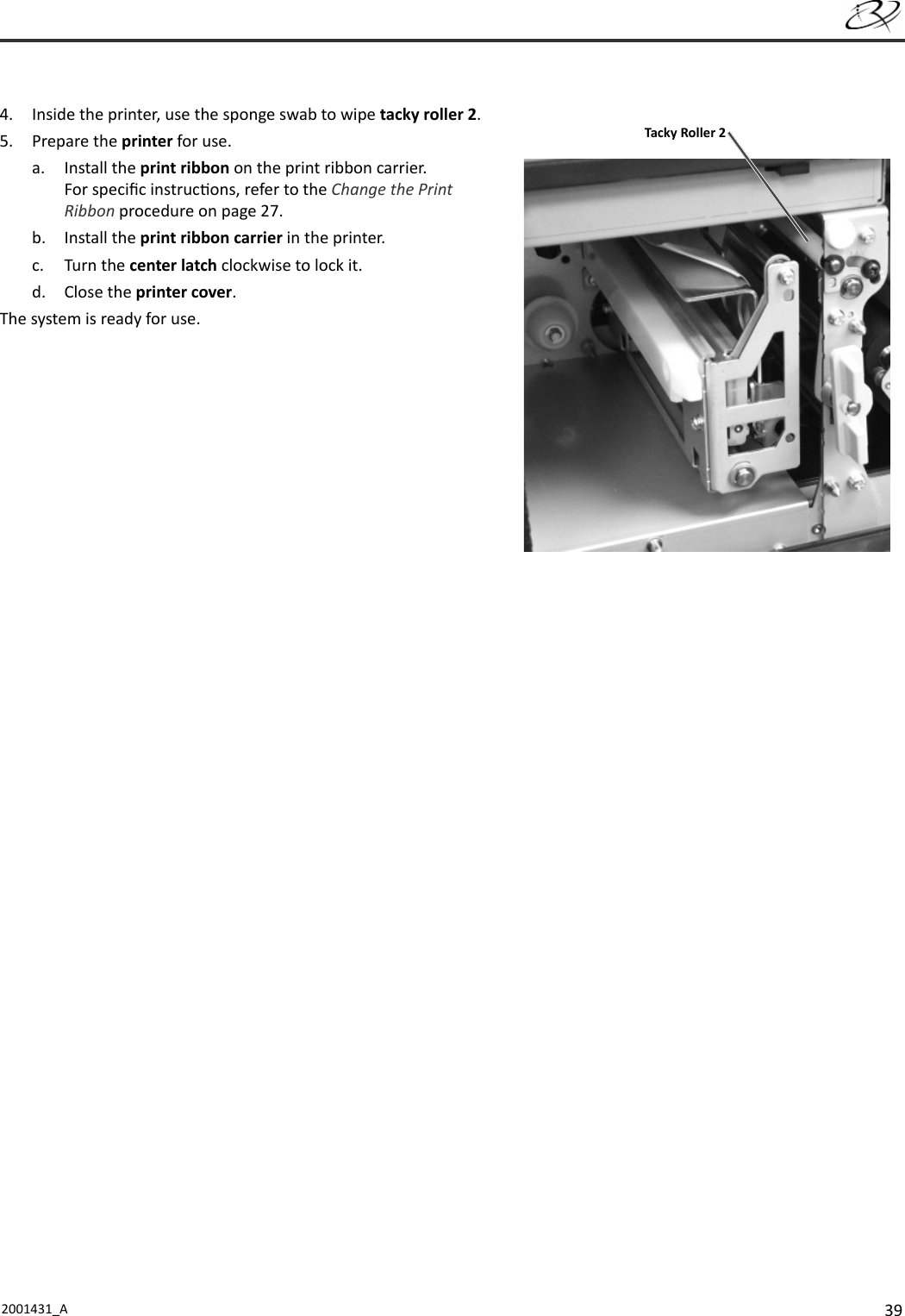 392001431_A   4.  Inside the printer, use the sponge swab to wipe tacky roller 2.5. Prepare the printer for use.a. Install the print ribbon on the print ribbon carrier. For speciﬁ c instruc ons, refer to the Change the Print Ribbon procedure on page 27.b. Install the print ribbon carrier in the printer.c. Turn the center latch clockwise to lock it.d. Close the printer cover.The system is ready for use.Tacky Roller 2